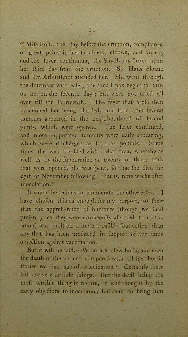 Mlfs Roll, the day before the eruption, complained of great pains in her fliouklers, elbows, and knees; and the fever continuing, the Small-pox fluxed upon her third day from the eruption. Sir Hans Sloane and Dr. Arburthnot attended her. She went through the diftemper with cafe 3 the Small-pox began to turn on her on the feventh day 3 but were not dried all over till the fourteenth. The fever that arofe then occafioned her being blooded, and foon after feveral tumours appeared in the neighbourhood of feveral joints, which w'ere opened. The fever continued, and more fuppurated tumours were daily appearing, which were difeharged as foon as poffible. Some times flie was troubled with' a diarrhoea, w'hereby a*: well as by the fuppuratlon of twenty or thirty boils that were opened, flie was fpent, fo that flie died the 27th of November following : that is, nine w-eeks after inoculation.” \ / It w'ould be tedious to enumerate the other cafes. I have chofen this as enough for my purpofe, to (hew that the apprehenfion of humours (though^we fliaH prefently fee they were erroneoufly aferibed to inocu- lation) was built on a more plaufible foundation ihan any that has been prod need in fupport of the fame obje£lion againft vaccination. But it will be faid,—What are a few boils, and even the death of the patient, compared with all the horrid flories we hear againft vaccination ? Certainly these laft are very terrible things. But the devil being the moft terrible thing in nature, it w'as thought by the early obje6iors to inoculation fufTicieut to bring him