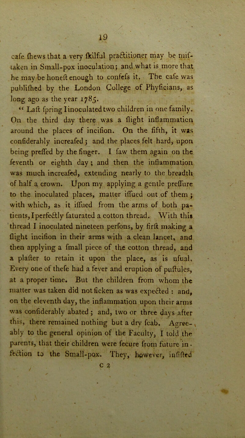 cafe (hews that a very fkllful praftitioner may be mif- taken in Small-pox inoculation; and what is more that he may be honed enough to confefs it. The cafe was pul)li(hed by the London College of Phyficians, as long ago as the year “ Lad fpring I inoculated two children in one family. On the third day there was a flight inflammation around the places of incKion. On the fifth, it w'as confiderahly increafed j and the places felt hard, upon being prefled by the finger. I faw them again on the /eventh or eighth day; and then the inflammation was much increafed, extending nearly to the breadth of half a. crown. Upon my applying a gentle preflure to the inoculated places, matter iffued out of them ; with which, as it iffued from the arms of both pa* tients,Iperfe£lly faturated a cotton thread. With this 'thread I inoculated nineteen perfons, by fird making a flight incifion in their arras with a clean lancet, and then applying a fmall piece of the cotton thread, and a plader to retain it upon the place, as is ufual. Every one of thefe had a fever and eruption of pudules, at a proper time. But the children from whom the matter was taken did notficken as was expeiSled ; and, on the eleventh day, the inflammation upon their arms was confiderahly abated ; and, two or three days after this, there remained nothing but a dry fcab. Agree-, ably to the general opinion of the Faculty, I told the parents, that their children were fecure from future in • fe^lion to the Small-pox. They, bpWever, infifled