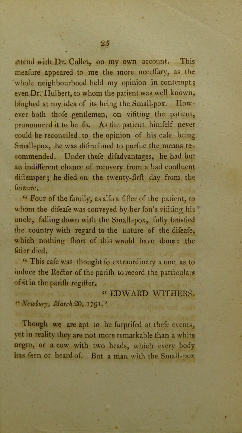 attend with Dr. Collet, on my own account. This meafure appeared to me the more neceffary, as the 'whole neighbourhood held my opinion in contempt; even Dr. Hulbert, to whom the patient was well known, laughed at my idea of its being the Smalhpox. How- ever both thofe gentlemen, on vifiting the patient, pronounced it to be fo. As the patient himfelf never could be reconciled to the opinion of his cafe being Small-pox, he was difinclined to purfue the means re-r commended. Under thefe difadvantages, he had but an indifferent chance of recovery from a bad confluent diflemper; he died on the twenty-firft day from the , feizure. Four of the family, as alfo a fifler of the patient, to whom the difeafe was conveyed by her fon's vifiting his uncle, falling down with the Small-pox, fully fatisfied the country with regard to the nature of the difeafe, which nothing fliort of this would have done: the fifler died. ‘‘ This cafe was thought fo extraordinary a one as to induce the Re<9;or of the parifli to record the particulars of4tiii the parifli regifter. « EDWARD WITHERS. Newbury, March 20, 1791*” % Though we are apt to be furprifed at thefe events, yet in reality they are not more remarkable tl^an a white negro, or a cow with two heads, which every body has fecn or heard of. But a man with the Small-pox