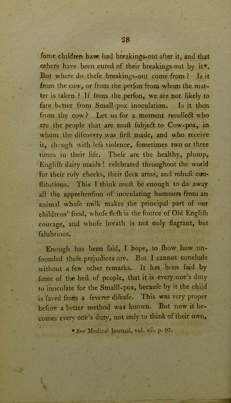 fonie children have had break!ngs-out after it, and that others have been cured of their breakings-out by it*. But where do thefe breakings-out come'from? Is it from the cow, or from the perfon from whom the mat- ter is taken ? If from the perfon, we are not likely to fare better from Small-pox inoculation. Is it then from the cow ? Let us for a moment recolledl who are the people that are mod fubje6l to Cow-pox, in whom the difeovery >vas firft made, and who receive it, though with lefs violence, fometimes two or three limes in their life. Thefe are the healthy, plump, Englifh dairy maids ! celebrated throughout the world for their rofy cheeks, their fleek arms, and robufi; con- ftitutions. This I think muft be enough to do away all the apprehenfion of inoculating humours from an animal whofe milk makes the principal part of our childrens’ food, whofe fleth is thefource of Old Englifh courage, and whofe breath is not only flagrant, but falubrious. Enough has been faid, I hope, to (how how .un- founded thefe prejudices are. But I cannot conclude without a few other remarks. It has been faid by fome of tli€ bed of people, that it is every one’s duty to inoculate for the Smalll-pox, becaufe by it the child is faved from a feverer difeafe. This was very proper before a better method was known. But now it be- comes every orfe’s duty, not only to think of their own, • Sre'Medical Journal, vol. xii. p. 07,