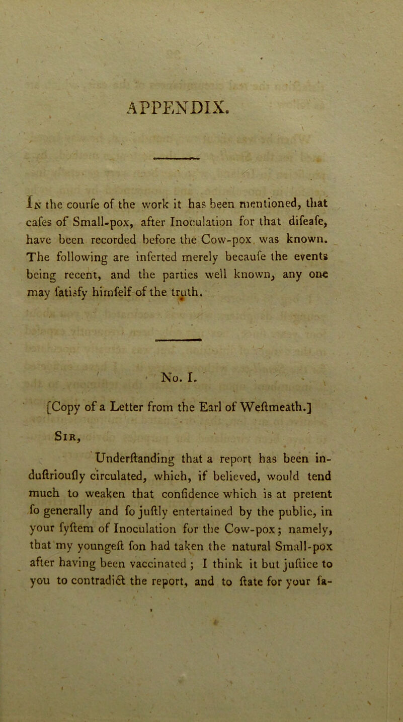 APPENDIX. \ i C .1 In the courfe of the work it has been mentioned, that cafes of Small-pox, after Inoculation for that difeafe, have been recorded before the Cow-pox. was known. The following are inferted merely becaufe the events being recent, and the parties well known, any one may fatisfy himfelf of the tr^ith. ' ' No. I. ■ ■,, [Copy of a Letter from the Earl of Weftmeath.] Sir, * ' . / ♦ t Underftanding that a report has been in- duftrioufly circulated, which, if believed, would tend much to weaken that confidence which is at prelent -fo generally and fo juftly entertained by the public, in your fyftem of Inoculation for the Cow-pox; namely, that’my youngeft fon had taken the natural Small-pox after having been vaccinated ; I think it but juflice to you to contradi£l the report, and to ftate for your fa-