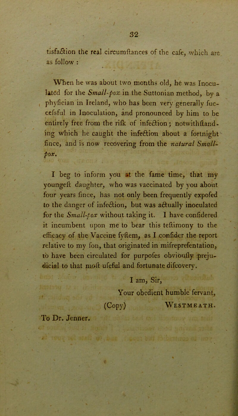 32 tIsfa(Sion the real circumftances of the cafe, which are as follow ; When he was about two months old, he was Inocu- lated for the Small'Pox in the Suttonian method, by a , phyfician in Ireland, who has been very generally fuc- cefsful in Inoculation, and pronounced by him to be entirely free from the rifle of infeftion; notwithftand- ing which he caught the infeftion about a fortnight fince, and is now recovering from the natural Small- fox, 4 I beg to inform you at the fame time, that my youngeft daughter, who was vaccinated by you about four years fince, has not only been frequently expofed to the danger of infedlion, but was aftually inoculated for the Small-pox without taking it. I have confidered it incumbent upon me to bear this teftimony to the efficacy of the Vaccine fyftem, as I confider the report relative to my fon, that originated in mifreprefentation, to have been circulated for purpofes obvioufly preju- dicial to that moft ufeful and fortunate difeovery. I am. Sir, , Your obedient humble fervant, (Copy) Westmeath. To Dr. Jenner.