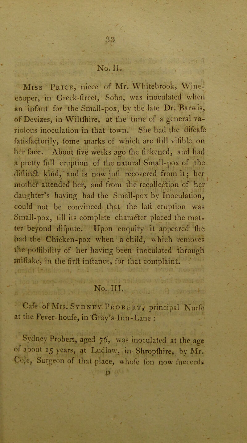 S3 No. II. Miss Prick, niece of Mr. VVhItebrook, Wine- cooper, in Greek-ftreet, Soho, was inoculated when an infant for the Small-pox, by the late Dr. Barwis, of Dev-izes, in VVillfhire, at the time of a general va- riolous inoculation in that town. She had the difeafe fatisfadlorily, lome marks of which are Hill vilible on her face. About five weeks ago (lie fickened, and had a pretty full eruption of the natural Small-pox of the difiin6l kind, and is now juft recovered from it; her^ mother attended her, and from the recoile£lion of her daughter’s having had the Small-pox by Inoculation, could not be convinced that the laft eruption was Small-pox, till its complete charadler placed the mat- ter beyond difpute. Upon enquiry it appeared fhe had the Chicken-pox when a child, which removes ihe poflihilify of her having been inoculated through rnifiake, in the firft inftance, for that complaint. ' * No. m. Cafe 'of Mrs. Sydney Prorert,' principal Nurfc at the Fever-houfe, in Gray’s Inn-Lane : Sydney Probert, aged 76, was inoculated at the age of about 15 years, at Ludlow, in Shropfhire, by Mr. Co)e, Surgeon of that place, whofe fon now fuccceds D