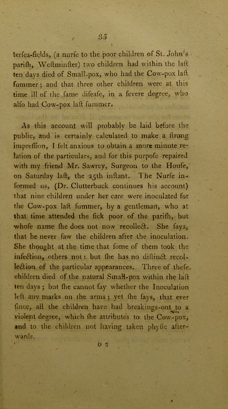 33 terfea-fields, (a nurfe to the poor children of St, John’s / parilh, Weftminfter) two children had within the laft ten”days died of Small-pox, who had the Cow-pox lati funimer; and that three other children were at this time ill of the fame difeafe, in a fevere degree, who alfo had Cow-pox laft fummer* As this account will probably be laid before the public^ and is certainly calculated to make a ftrong impreffion, I felt anxious to,obtain a more minute re- lation of the particulars, and for this purpofe repaired 11 with my friend Mr. Sawrey, Surgeon to the Houfe, on Saturday laft, the a5th inftant* The Nurfe in- formed us, (Dr. Clutterbuck continues his account) that nine children under her care were inoculated for the Cow-pox laft fummer, by a gentleman, who at that time attended the tick poor of the parifh, but whofe name (he does not now recolledl. She fays, that he never faw the children after the inoculation. She thought at the time that fome of them took the infection, others not; but fhe has no diftin£l recol- lection of the particular appearances. Three of thefe. children died of the natural SmaH-pox within the laft ten days ; but flie cannot fay whether the Inoculation left any marks on the arms ; yet fbe fays, that ever (ince, all the children have had breakinors-out to a violent degree, which (he attributes to the Cow-pox, and to the children not having taken phyfic after- wards, ■ D a