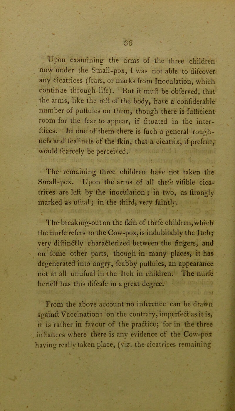 36 Upon examining the arms of the three children now under the Small-pox, I was not able to difcover any cicatrices (fears, or marks from Inoculation, which contihae through life). But it muft be obferved, that the arms, like the reft of the body, have a confiderable number of puftules on them, though there is fufficient room for the fear to appear, if fituated in the inter- llices. In one of them there is fuch a general rough- ' nefs and fcalinefs of the Ikin, that a cicatrix, if prefent, would fcarcely be perceived. The remainino; three children have not taken the Small-pox. Upon the arms of all thefe vifible cica- trices are left by the inoculation ; in two, as flrongly marked as ufual; in the thirds very faintly. The breaking-out on the Ikin of thefe children,which the nurfe refers to the Cow-pox, is indubitably the Itch; very diftin6lly charafterized between the fingers, and on fome other parts, though in many places, it has degenerated into angry, fcabby pullules, an appearance not at all unufual in the Itch in children. The nurfe hcrfelf has this difeafe in a great degree. From the above account no inference can be drawn agairift Vaccination: on the contrary, iniperfe6las it is, it is rather in favour of the prafticc; for in the three inflances where there is any evidence of the Cow-pox having realty taken place, (viz. the cicatrices remaining