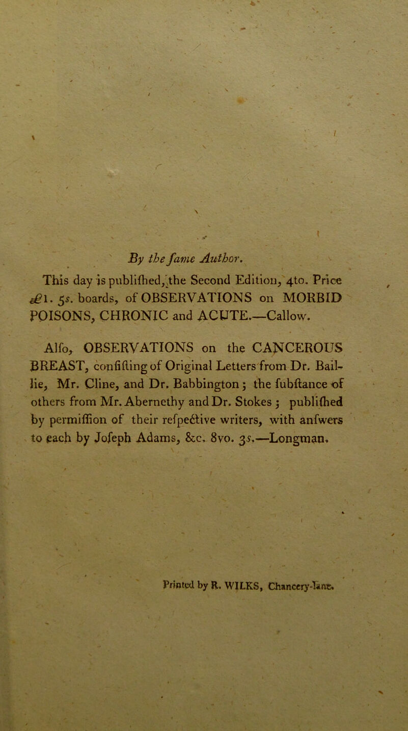 By the fame Author. This day is publifhed/^the Second Edition, 4to. Price ^1.55. boards, of OBSERVATIONS on MORBID POISONS, CHRONIC and ACUTE Callow. Alfo, OBSERVATIONS on the CANCEROUS BREAST, confining of Original Letters'from Dr. Bail- lie, Mr. Cline, and Dr. Babbington 5 the fubftanceof others from Mr. Abernethy and Dr. Stokes j publilhed by permilfion of their refpedUve writers, with anfwers to each by Jofeph Adams, &c, 8vo. 35.—Longman. I Printed by R. WILKS, Chanccry-Iiuic.