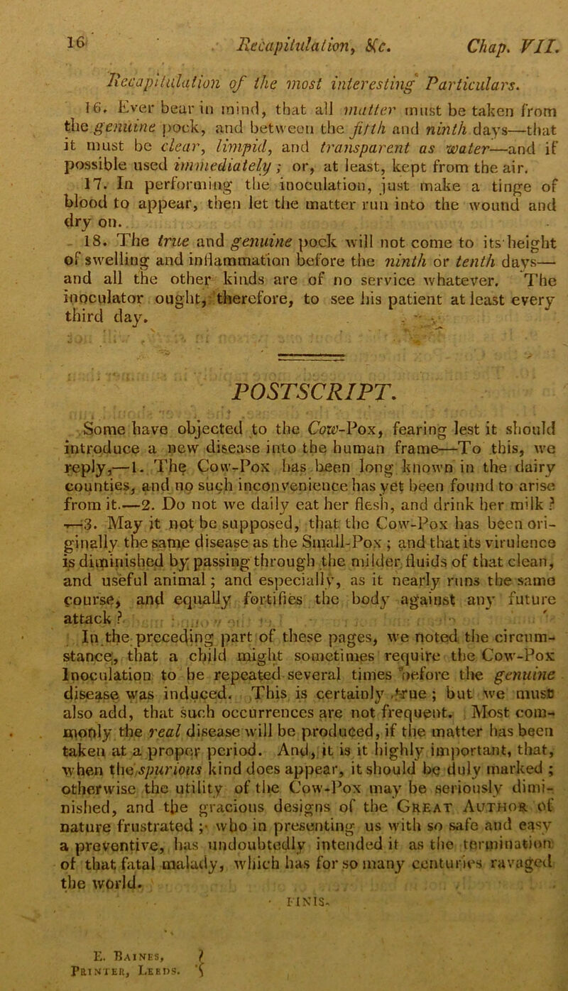 ItecapUiilation of the most interesting Particulars. 16. Ever bear ill mind, that all matter must be taken from the genuine pock, and between the fifth and ninth days—that it must be clear, limpid, and transparent as water—and if possible used immediately; or, at least, kept from the air. 17. In performing the inoculation, just make a tinge of blood to appear, then let the matter run into the wound and dry on. - 18. The true and genuine pock will not come to its height of swelling and inllammafion before the ninth or tenth days— and all the other kinds are of no service whatever. The inoculator ought, therefore, to see his patient at least every third day. POSTSCRIPT. Some have objected to the Cow-Poxy fearing lest it should introduce a new disease into the human frame—To this, we reply,— 1. The Cow-Pox has lieen long known in the dairy counties, and no such inconvenience has yet been found to arise from it.—2. Do not we daily eat her flesh, and drink her milk ? T—^3. May it not be supposed, that the Cow-Pox has been ori- ginally the same disease as the Small-Pox ; and that its virulence is diminished by passing through the milder fluids of that clean, and useful animal; and especially, as it nearly runs the same course, and equally fortifies the body against any future attack ? • .' In the preceding part of these pages, we noted the circum- stance;, that a child might sometimes require the Cow-Pox Inoculation to be repeated several times nefore the genuine disease was induced. This is certainly d^rne; but we musfi also add, that such occurrences are not frequent. Most com- Hionly the real disease will be produced, if the matter has been taken at a proper period. And, it is it highly inijiortant, that, when t[\0:Spur ions kind does appear, it should be duly marked ; otherwise the utility of the Cow-l’ox may be seriously dimi- nished, and the gracious designs of the Great Author of nature frustrated ;• who in presenting us with so safe and easy a preventive, has undoubtedly intended it as the termination of that flxtal malady, which has for so many centuries ravaged the world. • UNIS. E. Eaines, i PaiNiEK, Leeds.