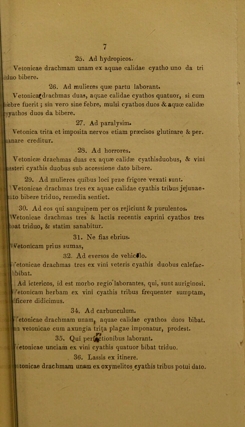 25. Ad hydropicos. Vetonicae drachmam unam ex aquae calidae cyatho uno da tri duo bibere. 26. Ad mulieres quse partu laborant. Vetonica^^drachmas duas, aquae calidae cyathos quatuor, si cum ebre fuerit; sin vero sine febre, mulsi cyathos duos & aquoe calidae “athos duos da bibere. 27. Ad paralysim. Vetonica trita et imposita nervos etiam praecisos glutinare & per. mare creditur. 28. Ad horrores. Vetonicae drachmas duas ex aquae calidae cyathisduobus, & vini steri cyathis duobus sub accessione dato bibere. 29. Ad mulieres quibus loci prae frigore vexati sunt. 'Vetonicae drachmas tres ex aquae calidae cyathis tribus jejunae* lito bibere triduo, remedia sentiet. 30. Ad eos qui sanguinem per os rejiciunt & purulentos. Wetonicae drachmas tres 8e lactis recentis caprini cyathos tres .lat triduo, 8z statim sanabitur. 31. Ne fias ebrius. V^etonicam prius sumas, 32. Ad eversos de vehicHo. ■f’’etonicae drachmas tres ex vini veteris cyathis duobus calefac- 1 bibat. Ad ictericos, id est morbo regio laborantes, qui, sunt auriginosi. •^etonicam herbam ex vini cyathis tribus frequenter sumptam, cere didicimus. 34. Ad carbunculum. etonicae drachmam unam^ aquae calidae cyathos duos bibat, a vetonicae cum axungia trita plagae imponatur, prodest. 35. Qui periil^tionibus laborant, letonicae unciam ex vini cyathis quatuor bibat triduo. 36. Lassis ex itinere. ttonicae drachmam unam ex oxymelitos cyathis tribus potui dato.