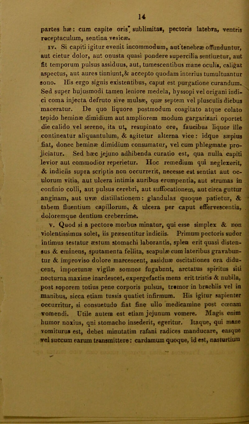 partes ha: cum capite oris' sublimitai, pectoris Iatebra> ventris receptaculum, sentina vesica. IV. Si capiti igitur evenit incommodum, aut tenebra offunduntur, aut cietur dolor, aut onusta quasi pondere supercilia sentiuntur, aut fit temporum pulsus assiduus, aut, tumescentibus mane oculis, caligat aspectus, aut aures tinniunt,& accepto quodam interius tumultuantur sono. His ergo signis existentibus, caput est purgatione curandum. Sed super hujusmodi tamen leniore medela, hyssopi vel origani indi- ^ ci coma injecta defruto sive mulsa, qua septem vel plusculis diebus maceratur. De quo liquore postmodum coagitato atque colato tepido hemina dimidium aut ampliorem modum gargarieari oportet die calido vel sereno, ita ut, resupinato ore, faucibus liquor ille contineatur aliquantulum, & agitetur alterna vice; idque sapius fiat, donec hemina dimidium consumatur, vel cum phlegmate pro- jiciatur. Sed hac jejuno adhibenda curatio est, qua nulla capiti ' levior aut commodior reperietur. Hoc remedium qui neglexerit, & indiciis supra scriptis non occurrerit, necesse eat sentiat aut oc- ulorum vitia, aut ulcera intimis auribus erumpentia, aut strumas in confinio colli, aut pulsus cerebri, aut suffocationem, aut circa guttur < anginam, aut uvse distillationem: glandulas quoque patietur, & 'j tabem fluentium capillorum, & ulcera per caput effervescentia, .] doloremque dentium creberrime. J V. Quod si a pectore morbus minatur, qui esse simplex & non j violentissimus solet, iis praesentitur indiciis. Primum pectoris sudor j intimus testatur aestum stomachi laborantis, splen erit quasi disten- ; aus & eminens, sputamenta fellita, scapulae cum lateribus gravabun- ; tur & improviso dolore marcescent, assiduae oscitationes ora didu- cent, importunae vigilae somnos fugabnnt, arctatus spiritus siti nocturna maxime inardescet, expergefactis mens erit tristis & nubila, post soporem totius pene corporis pulsus, tramor in brachiis vel in inanibus, sicca etiam tussis quatiet infirmum. His igitur sapienter occurritur, si consuetudo fiat fine ullo medicamine post coenam ■ vomendi. Utile autem est etiam jejunum vomere. Magis enim ^ humor noxius, qni stomacho insederit, egeritur. Itaque, qui mane vomiturus est, debet minutatim rafani radices manducare, easque ^ vel succum earum transmittere; cardamum quoque, id est, nasturtium |