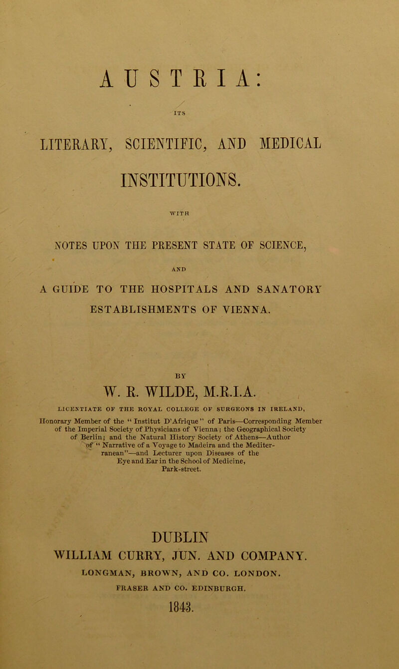 ITS LITERARY, SCIENTIFIC, AND MEDICAL INSTITUTIONS. WITH NOTES UPON THE PRESENT STATE OF SCIENCE, « AND A GUIDE TO THE HOSPITALS AND SANATORY ESTABLISHMENTS OF VIENNA. BY W. R. WILDE, M.R.I.A. LICENTIATE OF THE ROYAL COLLEGE OF SURGEONS IN IRELAND, Honorary Member of the “ Institut D’Afrique ” of Paris—Corresponding Member of the Imperial Society of Physicians of Vienna; the Geographical Society of Berlin; and the Natural History Society of Athens—Author of “ Narrative of a Voyage to Madeira and the Mediter- ranean”—and Lecturer upon Diseases of the Eye and Ear in the School of Medicine, Park-street. DUBLIN WILLIAM CURRY, JUN. AND COMPANY. LONGMAN, BROWN, AND CO. LONDON. FRASER AND CO. EDINBURGH. 1843.