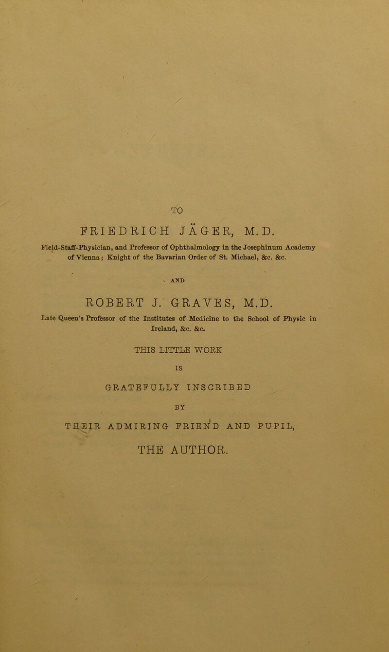 TO FRIEDRICH JAGER, M. D. Field-Staff-Physician, and Professor of Ophthalmology in the Josephinnm Academy of Vienna; Knight of the Bavarian Order of St. Michael, &c. &c. AND ROBERT J. GRAVES, M.D. Kate Queen’s Professor of the Institutes of Medicine to the School of Physic in Ireland, &c. &c. THIS LITTLE WORK is GRATEEULLY INSCRIBED BY ADMIRING FRIEND AND PUPIL, THEIR THE AUTHOR.