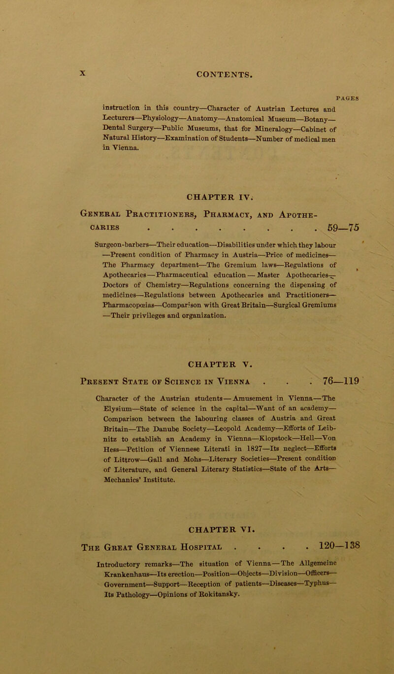 PAGES instruction in this country—Character of Austrian Lectures and Lecturers—Physiology—Anatomy—Anatomical Museum—Botany— Dental Surgery—Public Museums, that for Mineralogy—Cabinet of Natural History—Examination of Students—Number of medical men in Vienna. CHAPTER IV. General Practitioners, Pharmacy, and Apothe- caries 59—75 Surgeon-barbers—Their education—Disabilities under which they labour —Present condition of Pharmacy in Austria—Price of medicines— The Pharmacy department—The Gremium laws—Regulations of Apothecaries—Pharmaceutical education — Master Apothecaries— Doctors of Chemistry—Regulations concerning the dispensing of medicines—Regulations between Apothecaries and Practitioners— Pharmacopoeias—Comparison with Great Britain—Surgical Gremiums —Their privileges and organization. CHAPTER V. Present State of Science in Vienna . . . 76—119 Character of the Austrian students—Amusement in Vienna—The Elysium—State of Bcience in the capital—Want of an academy— Comparison between the labouring classes of Austria and Great Britain—The Danube Society—Leopold Academy—Efforts of Leib- nitz to establish an Academy in Vienna—Klopstock—Hell—Von Hess—Petition of Viennese Literati in 1827—Its neglect—Efforts of Littrow—Gall and Mohs—Literary Societies—Present condition of Literature, and General Literary Statistics—State of the Arts— Mechanics’ Institute. CHAPTER VI. The Great General Hospital .... 120—13S Introductory remarks—The situation of Vienna—The Allgemeine Krankenhaus—Its erection—Position—Objects—Division—Officers— Government—Support—Reception of patients—Diseases—Typhus— Its Pathology—Opinions of Rokitansky.