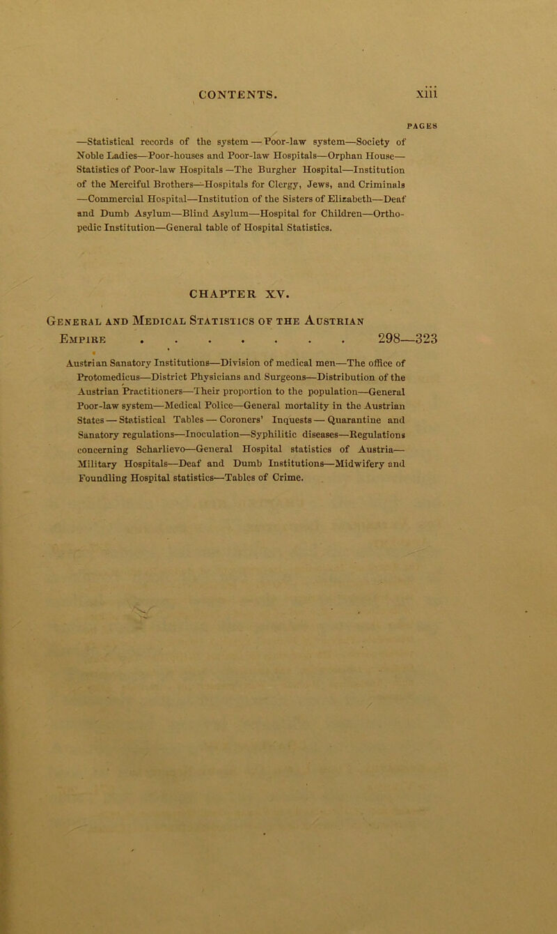 PAGES —Statistical records of the system — Poor-law system—Society of Noble Ladies—Poor-houses and Poor-law Hospitals—Orphan House— Statistics of Poor-law Hospitals —The Burgher Hospital—Institution of the Merciful Brothers—Hospitals for Clergy, Jews, and Criminals —Commercial Hospital—Institution of the Sisters of Elisabeth—Deaf and Dumb Asylum—Blind Asylum—Hospital for Children—Ortho- pedic Institution—General table of Hospital Statistics. CHAPTER XV. General and Medical Statistics oe the Austrian Empire ....... 298—323 • Austrian Sanatory Institutions—Division of medical men—The office of Protomedicus-—District Physicians and Surgeons—Distribution of the Austrian Practitioners—Their proportion to the population—General Poor-law system—Medical Police—-General mortality in the Austrian States — Statistical Tables — Coroners’ Inquests — Quarantine and Sanatory regulations—Inoculation—Syphilitic diseases—Regulations concerning Scharlievo—General Hospital statistics of Austria— Military Hospitals—Deaf and Dumb Institutions—Midwifery and Foundling Hospital statistics—Tables of Crime.