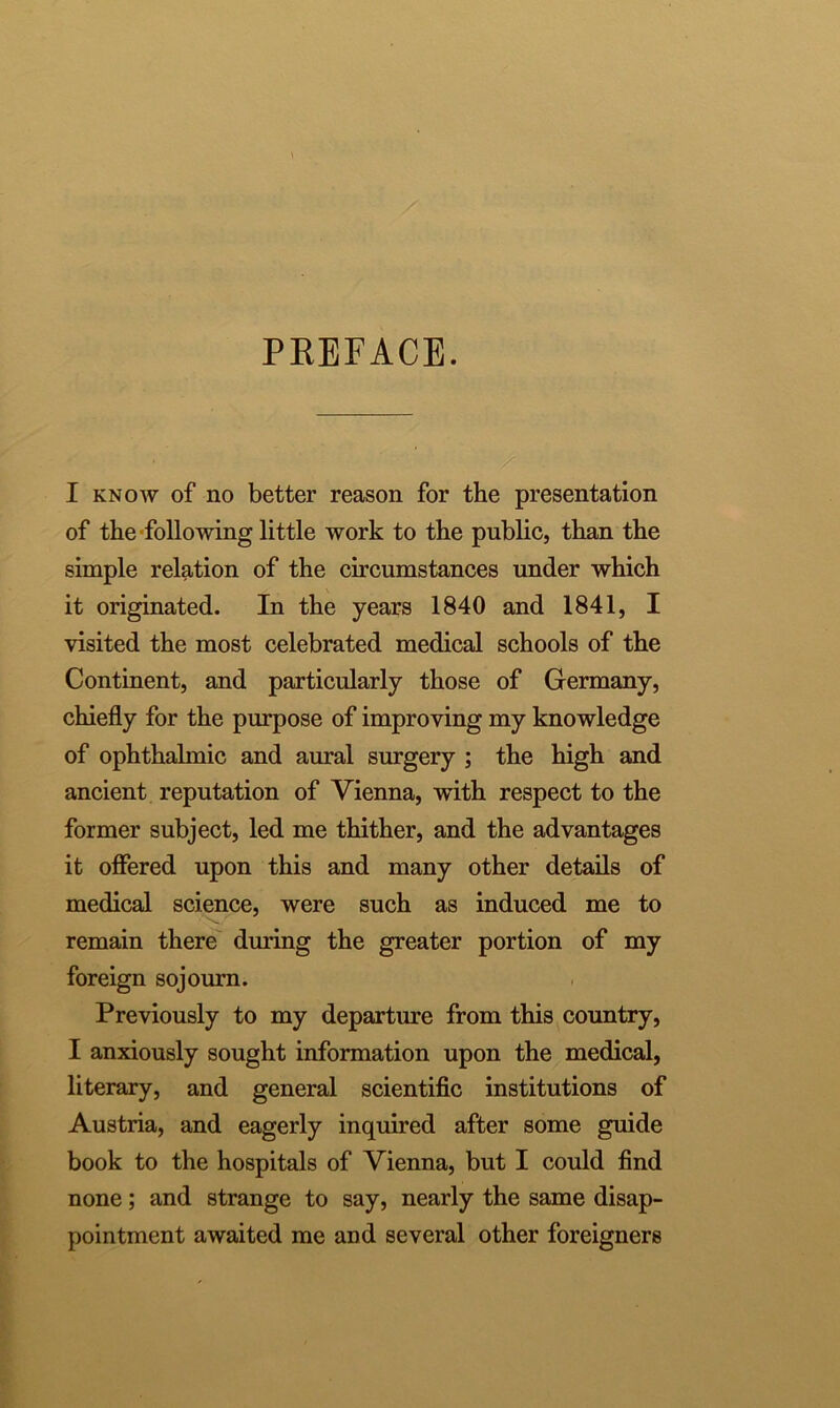 PREFACE. I know of no better reason for the presentation of the following little work to the public, than the simple relation of the circumstances under which it originated. In the years 1840 and 1841, I visited the most celebrated medical schools of the Continent, and particularly those of Germany, chiefly for the purpose of improving my knowledge of ophthahnic and aural surgery ; the high and ancient reputation of Vienna, with respect to the former subject, led me thither, and the advantages it offered upon this and many other details of medical science, were such as induced me to remain there during the greater portion of my foreign sojourn. Previously to my departure from this country, I anxiously sought information upon the medical, literary, and general scientific institutions of Austria, and eagerly inquired after some guide book to the hospitals of Vienna, but I could find none; and strange to say, nearly the same disap- pointment awaited me and several other foreigners