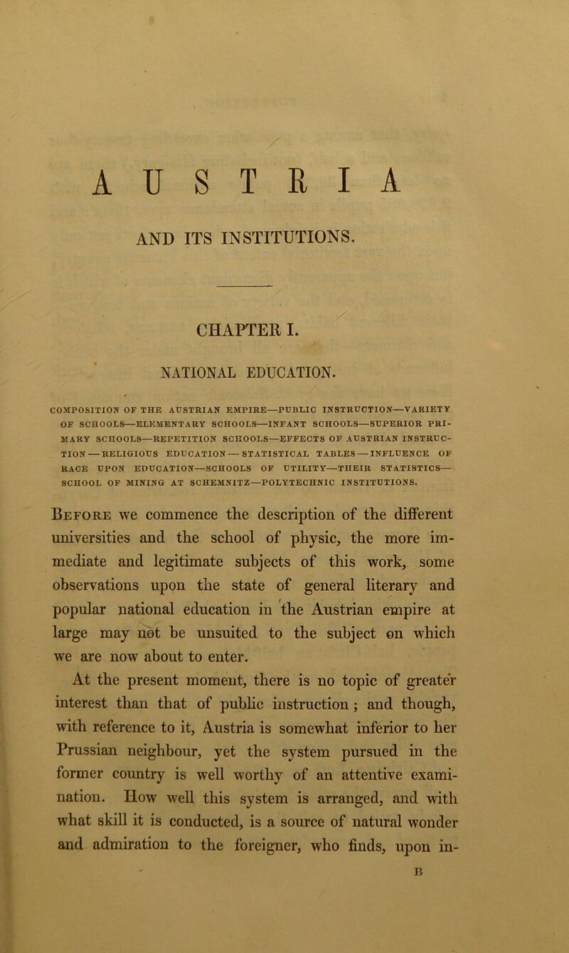 AUSTRIA AND ITS INSTITUTIONS. / : CHAPTER I. NATIONAL EDUCATION. COMPOSITION OF THE AUSTRIAN EMPIRE—PUBLIC INSTRUCTION—VARIETY OF SCHOOLS—ELEMENTARY SCHOOLS—INFANT SCHOOLS—SUPERIOR PRI- MARY SCHOOLS—REPETITION SCHOOLS—EFFECTS OF AUSTRIAN INSTRUC- TION— RELIGIOUS EDUCATION—STATISTICAL TABLES — INFLUENCE OF RACE UPON EDUCATION—SCHOOLS OF UTILITY—THEIR STATISTICS— SCHOOL OF MINING AT SCHEMNITZ—POLYTECHNIC INSTITUTIONS. Before we commence the description of the different universities and the school of physic, the more im- mediate and legitimate subjects of this work, some observations upon the state of general literary and popular national education in the Austrian empire at large may not be unsuited to the subject on which we are now about to enter. At the present moment, there is no topic of greater interest than that of public instruction ; and though, with reference to it, Austria is somewhat inferior to her Prussian neighbour, yet the system pursued in the former country is well worthy of an attentive exami- nation. How well this system is arranged, and with what skill it is conducted, is a source of natural wonder and admiration to the foreigner, who finds, upon in- B