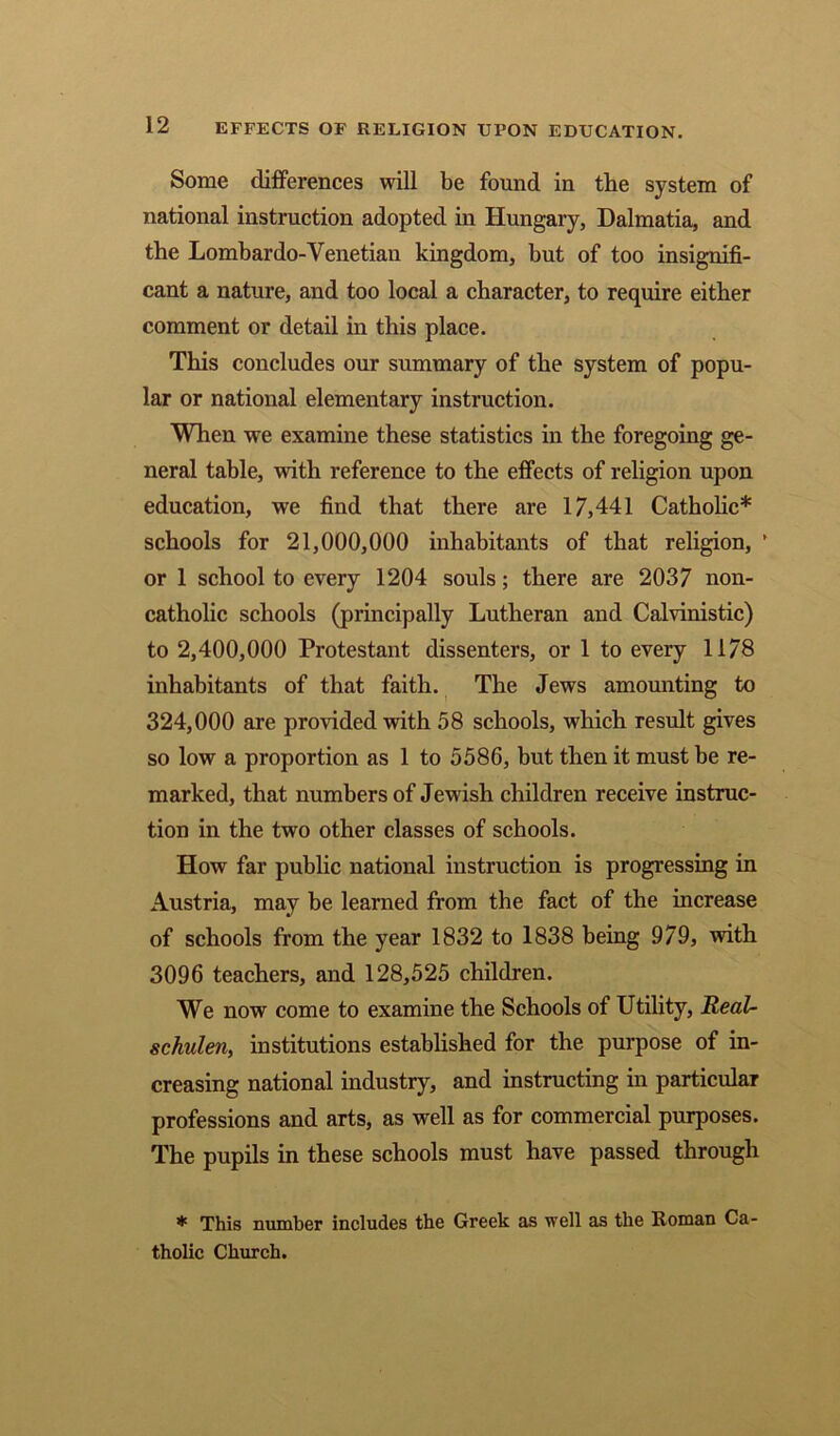 Some differences will be found in the system of national instruction adopted in Hungary, Dalmatia, and the Lombardo-Venetian kingdom, but of too insignifi- cant a nature, and too local a character, to require either comment or detail in this place. This concludes our summary of the system of popu- lar or national elementary instruction. When we examine these statistics in the foregoing ge- neral table, with reference to the effects of religion upon education, we find that there are 17,441 Catholic* schools for 21,000,000 inhabitants of that religion, ’ or 1 school to every 1204 souls; there are 2037 non- catholic schools (principally Lutheran and Calvinistic) to 2,400,000 Protestant dissenters, or 1 to every 1178 inhabitants of that faith. The Jews amounting to 324,000 are provided with 58 schools, which result gives so low a proportion as 1 to 5586, but then it must be re- marked, that numbers of Jewish children receive instruc- tion in the two other classes of schools. How far public national instruction is progressing in Austria, may be learned from the fact of the increase of schools from the year 1832 to 1838 being 979, with 3096 teachers, and 128,525 children. We now come to examine the Schools of Utility, JReaU schulen, institutions established for the purpose of in- creasing national industry, and instructing in particular professions and arts, as well as for commercial purposes. The pupils in these schools must have passed through * This number includes the Greek as well as the Roman Ca- tholic Church.