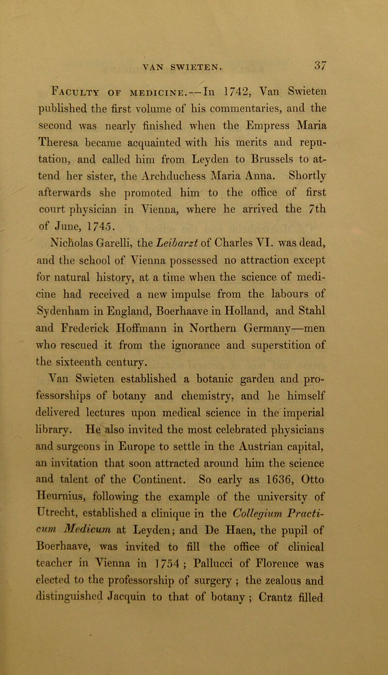 Faculty of medicine. — In 1742, Van Swieten published the first volume of his commentaries, and the second was nearly finished when the Empress Maria Theresa became acquainted with his merits and repu- tation, and called him from Leyden to Brussels to at- tend her sister, the Archduchess Maria Anna. Shortly afterwards she promoted him to the office of first court physician in Vienna, where he arrived the 7th of June, 1745. Nicholas Garelli, the Leibarzt of Charles VI. was dead, and the school of Vienna possessed no attraction except for natural history, at a time when the science of medi- cine had received a new impulse from the labours of Sydenham in England, Boerhaave in Holland, and Stahl and Frederick Hoffmann in Northern Germany—men who rescued it from the ignorance and superstition of the sixteenth century. Van Swieten established a botanic garden and pro- fessorships of botany and chemistry, and he himself delivered lectures upon medical science in the imperial library. He also invited the most celebrated physicians and surgeons in Europe to settle in the Austrian capital, an invitation that soon attracted around him the science and talent of the Continent. So early as 1636, Otto Heumius, following the example of the university of Utrecht, established a clinique in the Collegium Practi- cum Medicum at Leyden; and De Haen, the pupil of Boerhaave, was invited to fill the office of clinical teacher in Vienna in 1754 ; Pallucci of Florence was elected to the professorship of surgery ; the zealous and distinguished Jacquin to that of botany ; Crantz filled