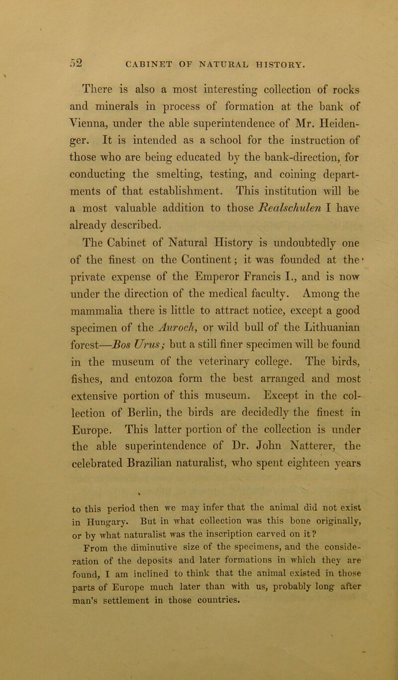 There is also a most interesting collection of rocks and minerals in process of formation at the hank of Vienna, under the able superintendence of Mr. Heiden- ger. It is intended as a school for the instruction of those who are being educated by the hank-direction, for conducting the smelting, testing, and coining depart- ments of that establishment. This institution will be a most valuable addition to those Realschulen I have already described. The Cabinet of Natural History is undoubtedly one of the finest on the Continent; it was founded at the - private expense of the Emperor Francis I., and is now under the direction of the medical faculty. Among the mammalia there is little to attract notice, except a good specimen of the Auroch, or wild bull of the Lithuanian forest—Bos Unis; hut a still finer specimen will be found in the museum of the veterinary college. The birds, fishes, and entozoa form the best arranged and most extensive portion of this museum. Except in the col- lection of Berlin, the birds are decidedly the finest in Europe. This latter portion of the collection is under the able superintendence of Dr. John Natterer, the celebrated Brazilian naturalist, who spent eighteen years to this period then we may infer that the animal did not exist in Hungary. But in what collection was this hone originally, or by what naturalist was the inscription carved on it ? From the diminutive size of the specimens, and the conside- ration of the deposits and later formations in which they are found, I am inclined to think that the animal existed in those parts of Europe much later than with us, probably long after man’s settlement in those countries.
