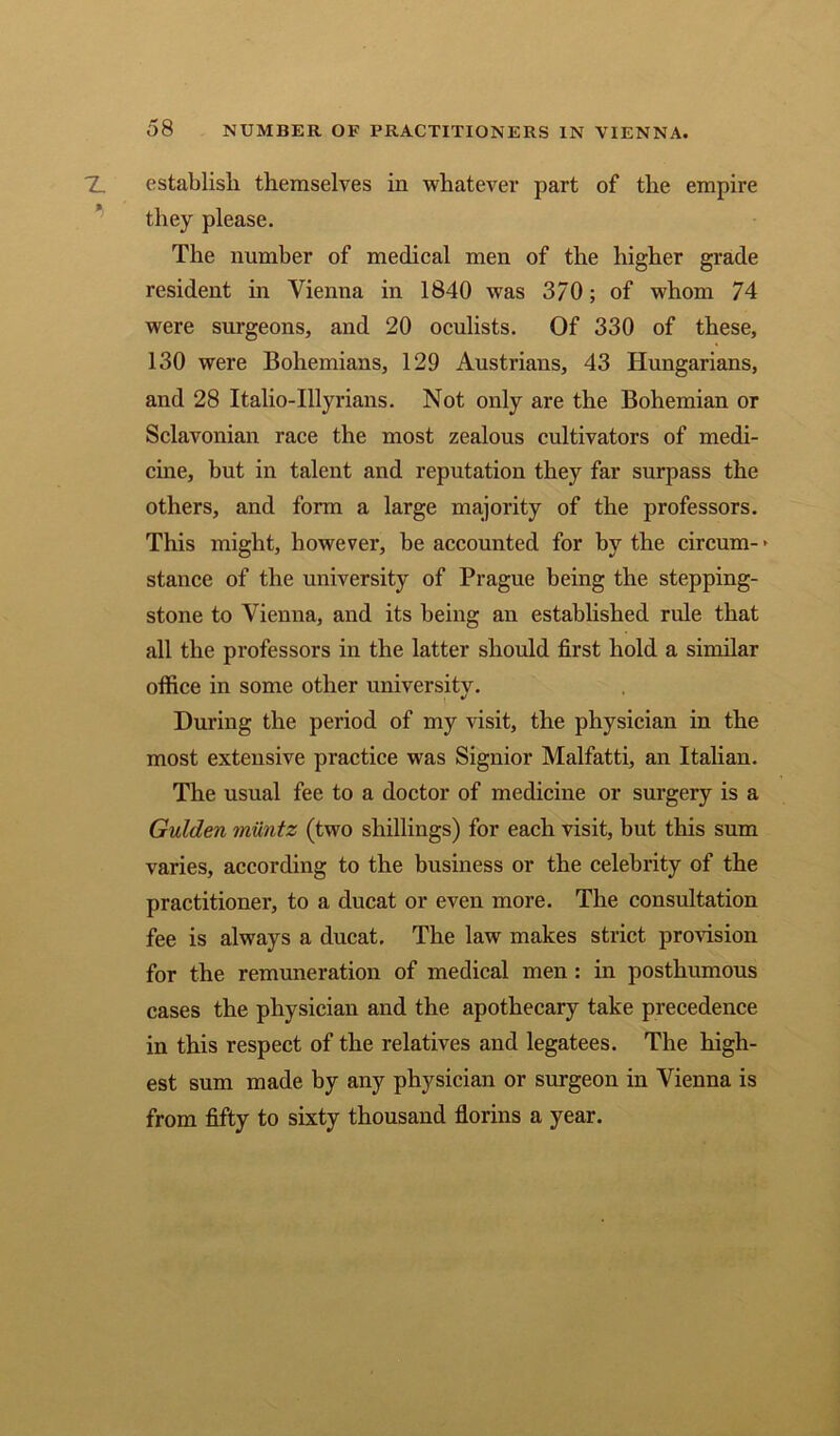establish themselves in whatever part of the empire they please. The number of medical men of the higher grade resident in Vienna in 1840 was 370; of whom 74 were surgeons, and 20 oculists. Of 330 of these, 130 were Bohemians, 129 Austrians, 43 Hungarians, and 28 Italio-Illyrians. Not only are the Bohemian or Sclavonian race the most zealous cultivators of medi- cine, but in talent and reputation they far surpass the others, and form a large majority of the professors. This might, however, be accounted for by the circum- * stance of the university of Prague being the stepping- stone to Vienna, and its being an established rule that all the professors in the latter should first hold a similar office in some other universitv. During the period of my visit, the physician in the most extensive practice was Signior Malfatti, an Italian. The usual fee to a doctor of medicine or surgery is a Gulden miintz (two shillings) for each visit, but this sum varies, according to the business or the celebrity of the practitioner, to a ducat or even more. The consultation fee is always a ducat. The law makes strict provision for the remuneration of medical men : in posthumous cases the physician and the apothecary take precedence in this respect of the relatives and legatees. The high- est sum made by any physician or surgeon in Vienna is from fifty to sixty thousand florins a year.