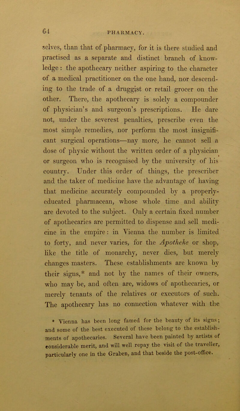 PHARMACY. selves, than that of pharmacy, for it is there studied and practised as a separate and distinct branch of know- ledge : the apothecary neither aspiring to the character of a medical practitioner on the one hand, nor descend- ing to the trade of a druggist or retail grocer on the other. There, the apothecary is solely a compounder of physician’s and surgeon’s prescriptions. He dare not, under the severest penalties, prescribe even the most simple remedies, nor perform the most insignifi- cant surgical operations—nay more, he cannot sell a dose of physic without the written order of a physician or surgeon who is recognised by the university of his country. Under this order of things, the prescriber and the taker of medicine have the advantage of having that medicine accurately compounded by a properly- educated pharmacean, whose whole time and ability are devoted to the subject. Only a certain fixed number of apothecaries are permitted to dispense and sell medi- cine in the empire : in Vienna the number is limited to forty, and never varies, for the Apotheke or shop, like the title of monarchy, never dies, but merely changes masters. These establishments are known by their signs,* and not by the names of their owners, who may be, and often are, widows of apothecaries, or merely tenants of the relatives or executors of such. The apothecary has no connection whatever with the * Vienna has been long famed for the beauty of its signs; and some of the best executed of these belong to the establish- ments of apothecaries. Several have been painted by artists of considerable merit, and will well repay the visit of the traveller, particularly one in the Graben, and that beside the post-office.
