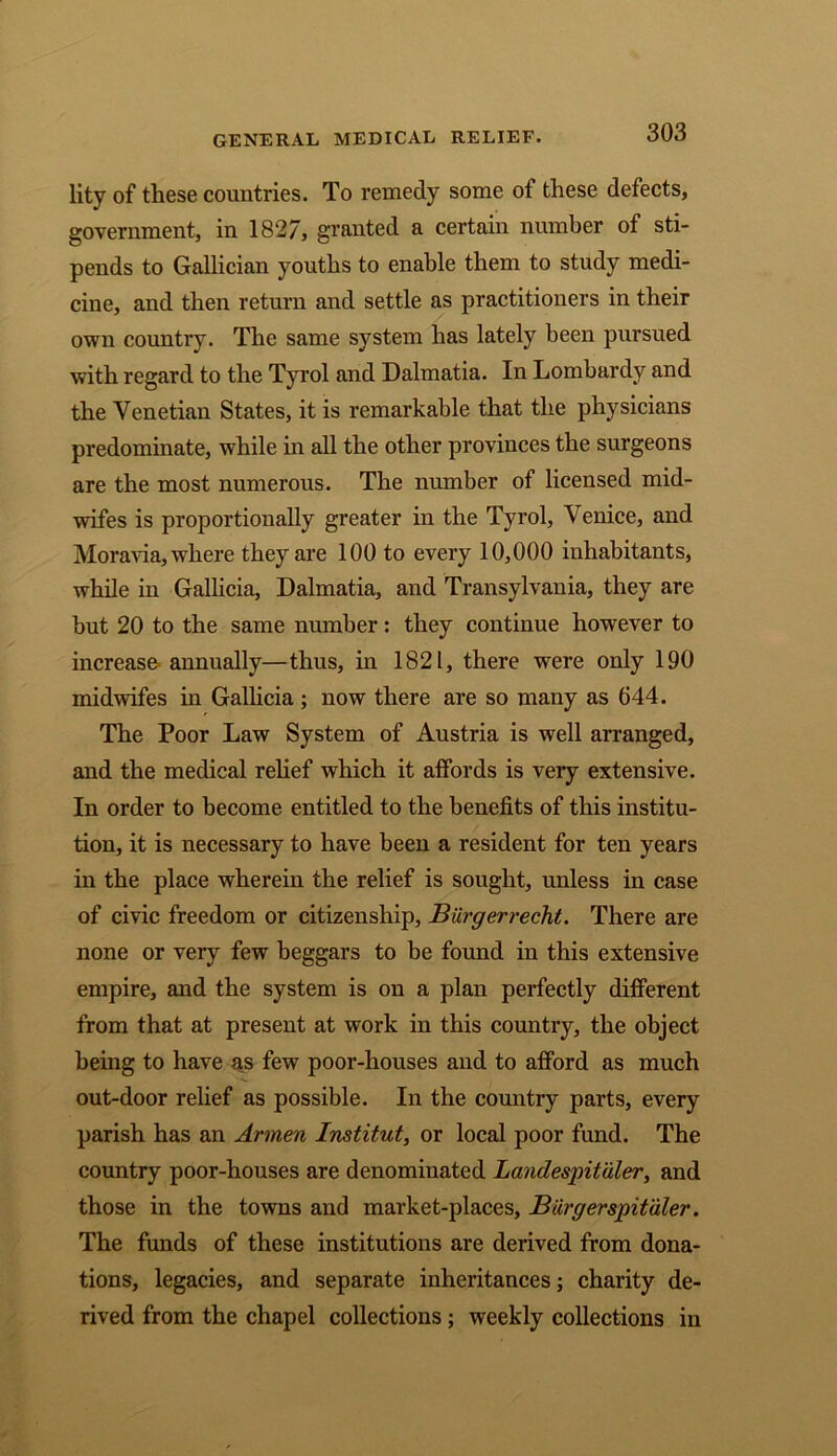 GENERAL MEDICAL RELIEF. lity of these countries. To remedy some of these defects, government, in 1827, granted a certain number of sti- pends to Gallician youths to enable them to study medi- cine, and then return and settle as practitioners in their own country. The same system has lately been pursued with regard to the Tyrol and Dalmatia. In Lombardy and the Venetian States, it is remarkable that the physicians predominate, while in all the other provinces the surgeons are the most numerous. The number of licensed mid- wifes is proportionally greater in the Tyrol, Venice, and Moravia, where they are 100 to every 10,000 inhabitants, while in Gallicia, Dalmatia, and Transylvania, they are but 20 to the same number: they continue however to increase annually—thus, in 1821, there were only 190 midwifes in Gallicia ; now there are so many as 644. The Poor Law System of Austria is well arranged, and the medical relief which it affords is very extensive. In order to become entitled to the benefits of this institu- tion, it is necessary to have been a resident for ten years in the place wherein the relief is sought, unless in case of civic freedom or citizenship, Burgerrecht. There are none or very few beggars to be found in this extensive empire, and the system is on a plan perfectly different from that at present at work in this country, the object being to have as few poor-houses and to afford as much out-door relief as possible. In the country parts, every parish has an Armen Institute or local poor fund. The country poor-houses are denominated Landespituler, and those in the towns and market-places, Burgerspitaler. The funds of these institutions are derived from dona- tions, legacies, and separate inheritances; charity de- rived from the chapel collections; weekly collections in