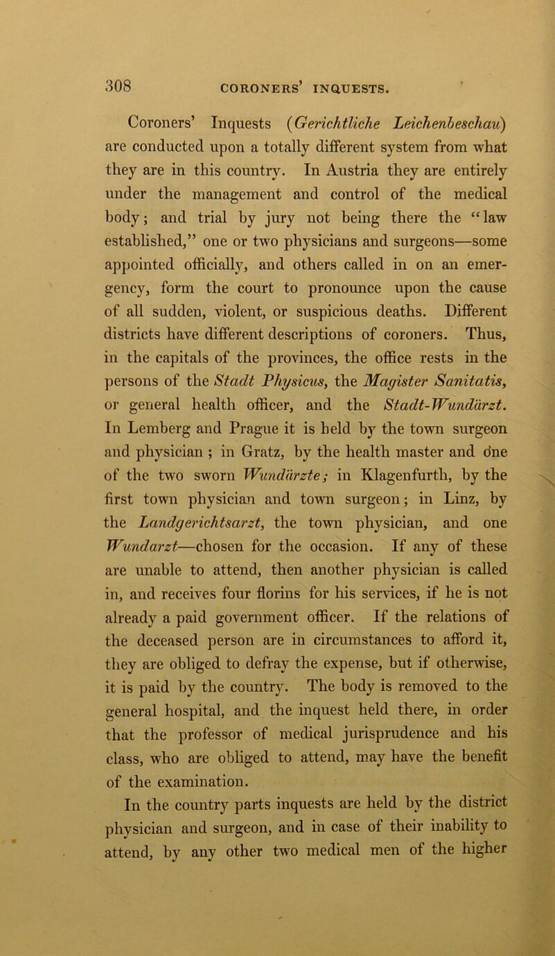 Coroners’ Inquests (Gerichtliche Leicheribeschau) are conducted upon a totally different system from what they are in this country. In Austria they are entirely under the management and control of the medical body; and trial by jury not being there the “ law established,” one or two physicians and surgeons—some appointed officially, and others called in on an emer- gency, form the court to pronounce upon the cause of all sudden, violent, or suspicious deaths. Different districts have different descriptions of coroners. Thus, in the capitals of the provinces, the office rests in the persons of the Stadt Physicus, the Magister Sanitatis, or general health officer, and the Stadt-Wundurzt. In Lemberg and Prague it is held by the town surgeon and physician ; in Gratz, by the health master and dne of the two sworn Wunddrzte; in Klagenfurth, by the first town physician and town surgeon; in Linz, by the Landgerichtscirzt, the town physician, and one Wundarzt—chosen for the occasion. If any of these are unable to attend, then another physician is called in, and receives four florins for his services, if he is not already a paid government officer. If the relations of the deceased person are in circumstances to afford it, they are obliged to defray the expense, but if otherwise, it is paid by the country. The body is removed to the general hospital, and the inquest held there, in order that the professor of medical jurisprudence and his class, who are obliged to attend, may have the benefit of the examination. In the country parts inquests are held by the district physician and surgeon, and in case of their inability to attend, by any other two medical men of the higher