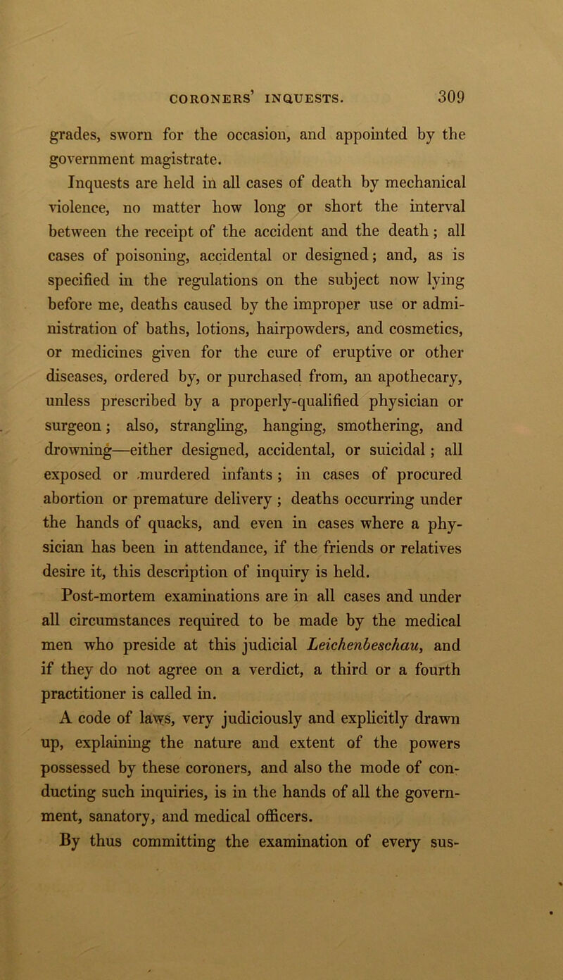 grades, sworn for the occasion, and appointed by the government magistrate. Inquests are held in all cases of death by mechanical violence, no matter how long or short the interval between the receipt of the accident and the death; all cases of poisoning, accidental or designed; and, as is specified in the regulations on the subject now lying before me, deaths caused by the improper use or admi- nistration of baths, lotions, hairpowders, and cosmetics, or medicines given for the cure of eruptive or other diseases, ordered by, or purchased from, an apothecary, unless prescribed by a properly-qualified physician or surgeon; also, strangling, hanging, smothering, and drowning—either designed, accidental, or suicidal; all exposed or .murdered infants ; in cases of procured abortion or premature delivery ; deaths occurring under the hands of quacks, and even in cases where a phy- sician has been in attendance, if the friends or relatives desire it, this description of inquiry is held. Post-mortem examinations are in all cases and under all circumstances required to be made by the medical men who preside at this judicial Leichenbeschau, and if they do not agree on a verdict, a third or a fourth practitioner is called in. A code of laws, very judiciously and explicitly drawn up, explaining the nature and extent of the powers possessed by these coroners, and also the mode of con- ducting such inquiries, is in the hands of all the govern- ment, sanatory, and medical officers. By thus committing the examination of every sus-