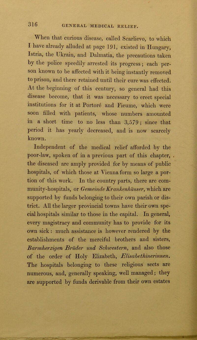 When that curious disease, called Scarlievo, to which I have already alluded at page 191, existed in Hungary, Istria, the Ukrain, and Dalmatia, the precautions taken by the police speedily arrested its progress; each per- son known to be affected with it being instantly removed to prison, and there retained until their cure was effected. At the beginning of this century, so general had this disease become, that it was necessary to erect special institutions for it at Portore and Fieume, which were soon filled with patients, whose numbers amounted in a short time to no less than 3,579; since that period it has yearly decreased, and is now scarcely known. Independent of the medical relief afforded by the poor-law, spoken of in a previous part of this chapter, , the diseased are amply provided for by means of public hospitals, of which those at Vienna form so large a por- tion of this work. In the country parts, there are com- munity-hospitals, or Gemeinde Krankenhauser, which are supported by funds belonging to their own parish or dis- trict. All the larger provincial towns have their own spe- cial hospitals similar to those in the capital. In general, every magistracy and community has to provide for its own sick : much assistance is however rendered by the establishments of the merciful brothers and sisters, Barmherzigen Bruder und Scliwestern, and also those of the order of Holy Elizabeth, Elisabethinerinnen. The hospitals belonging to these religious sects are numerous, and, generally speaking, well managed; they are supported by funds derivable from their own estates