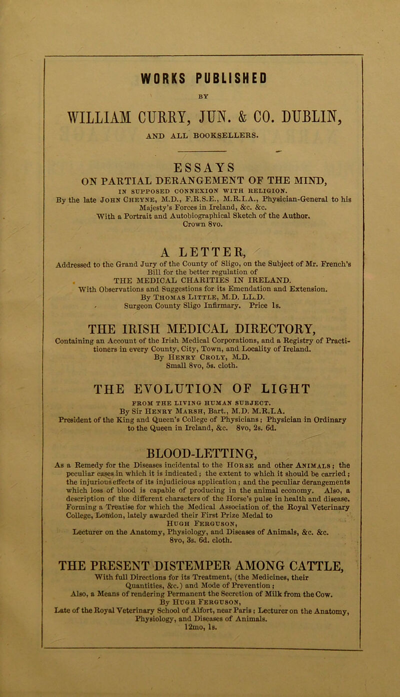 WORKS PUBLISHED BY WILLIAM CURRY, JUN. & CO. DUBLIN, AND ADD BOOKSELLERS. ESSAYS ON PARTIAL DERANGEMENT OF THE MIND, IN SUPPOSED CONNEXION WITH RELIGION. By the late John Cheyne, M.D., F.R.S.E., M.R.I.A., Physician-General to his Majesty’s Forces in Ireland, &c. &c. With a Portrait and Autobiographical Sketch of the Author. Crown 8vo. A LETTER, Addressed to the Grand Jury of the County of Sligo, on the Subject of Mr. French’s Bill for the better regulation of THE MEDICAL CHARITIES IN IRELAND. With Observations and Suggestions for its Emendation and Extension. By Thomas Little, M.D. LL.D. , Surgeon County Sligo Infirmary. Price Is. THE IRISH MEDICAL DIRECTORY, Containing an Account of the Irish Medical Corporations, and a Registry of Practi- tioners in every County, City, Town, and Locality of Ireland. By Henry Croly, M.D. Small 8vo, 5s. cloth. THE EVOLUTION OF LIGHT FROM THE LIVING HUMAN SUBJECT. By Sir Henry Marsh, Bart., M.D. M.R.I.A. President of the King and Queen's College of Physicians; Physician in Ordinary to the Queen in Ireland, &c. 8vo, 2s. 6d. BLOOD-LETTING, As a Remedy for the Diseases incidental to the Horse and other Animals ; the peculiar cases in which it is indicated; the extent to which it should be carried; the injurious effects of its injudicious application; and the peculiar derangements which loss of blood is capable of producing in the animal economy. Also, a description of the different characters of the Horse’s pulse in health and disease. Forming a Treatise for which the Medical Association of the Royal Veterinary College, London, lately awarded their First Prize Medal to Hugh Ferguson, Lecturer on the Anatomy, Physiology, and Diseases of Animals, &c. &c. 8vo, 3s. 6d. cloth. THE PRESENT DISTEMPER AMONG CATTLE, With full Directions for its Treatment, (the Medicines, their Quantities, &c.) and Mode of Prevention j Also, a Means of rendering Permanent the Secretion of Milk from the Cow. By Hugh Ferguson, Late of the Royal Veterinary School of Alfort, near Paris; Lecturer on the Anatomy, Physiology, and Diseases of Animals. 12mo, Is.
