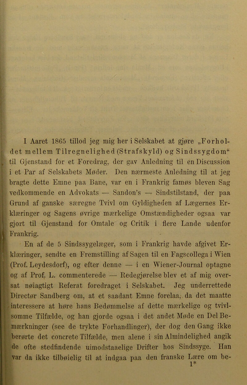 I Aaret 1865 tillod jeg mig her i Selskabet at gjore „Forhol- det raellem Tilregnelighed (Strafskyld) og Sindssygdom“ til Gjenstand for et Foredrag, der gav Anledning til en Discussion i et Par af Selskabets Moder. Den nsermeste Anledning til at jeg bragte dette Erane paa Bane, var en i Frankrig tamos bleven Sag vedkommende en Advokats — Sandon’s — Sindstilstand, der paa Grand af ganske seeregne Tvivl om Gyldigheden af Lsegernes Er- klseringer og Sagens ovrige mserkelige Omstsendigheder ogsaa var gjort til Gjenstand for Omtale og Critik i flere Lande udenfor Frankrig. En af de 5 Sindssygelseger, som i Frankrig bavde afgivet Er- klmringer, sendte en Fremstilling afSagen til en Fagscollega i Wien (Prof. Leydesdorf), og efter denne — i en Wiener-Journal optagne og af Prof. L. commenterede — Redegjorelse blev et af mig over- sat noiagtigt Referat foredraget i Selskabet. Jeg underrettede Director Sandberg om, at et saadant Emne forelaa, da det maatte interessere at bore bans Bedommelse af dette mserkelige og tvivl- somme Tilfaelde, og han gjorde ogsaa i det andet Mode en Del Be- mserkninger (see de trykte Forhandlinger), der dog den Gang ikke berorte det concrete Tilfaelde, men alene i sin Almindelighed angik de ofte stedfindende uimodstaaelige Drifter hos Sindssyge. Han var da ikke tilboielig til at indgaa paa den franske Lsere om be- 1*