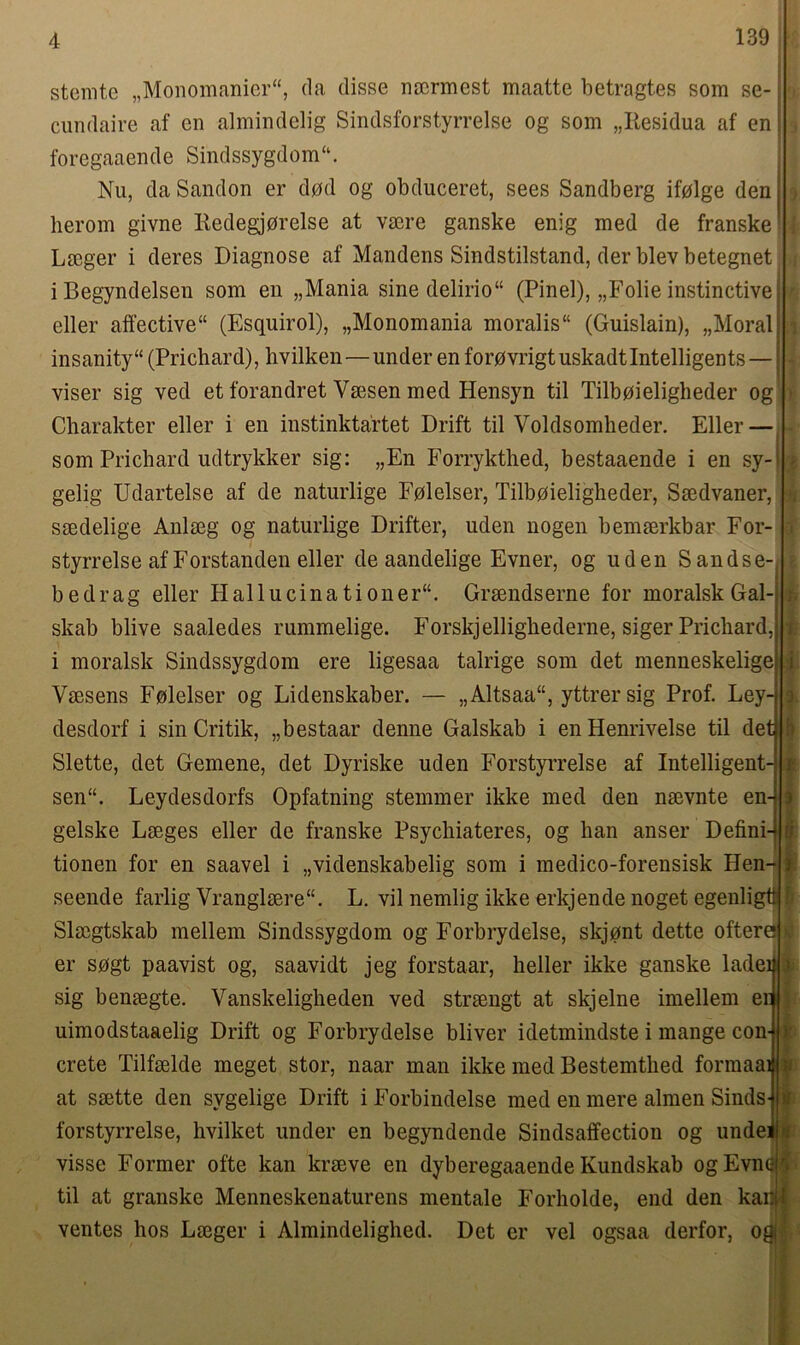 stenite „Monomanier“, da disse nacrmcst maatte betragtes som se- cundaire af en almindelig Sindsforstyrrelse og som „Iiesidua af en foregaaende Sindssygdom“. Nu, da Sandon er dpd og obduceret, sees Sandberg ifolge den heroin givne Redegj0relse at vsere ganske enig med de franske Laeger i deres Diagnose af Mandens Sindstilstand, der blevbetegnet iBegyndelsen som en „Mania sine delirio“ (Pinel), „Folie instinctive j eller affective41 (Esquirol), „Monomania moralis“ (Guislain), „Moral| insanity44 (Prichard), hvilken — under enforpvrigtuskadtlntelligents— viser sig ved et forandret Vaesen med Hensyn til Tilboieligheder og Charakter eller i en instinktartet Drift til Voldsomheder. Eller — som Prichard udtrykker sig: „En Forrykthed, bestaaende i en sy-l gelig Udartelse af de naturlige Fqlelser, Tilbqieligheder, Saedvaner, saedelige Anlaeg og naturlige Drifter, uden nogen bemaerkbar For- styrrelse afForstanden eller de aandelige Evner, og uden Sandse- bedrag eller Hallucinationer44. Graendserne for moralsk Gal- skab blive saaledes rummelige. Forskjellighederne, siger Prichard,j i moralsk Sindssygdom ere ligesaa talrige som det menneskelige Vaesens Folelser og Lidenskaber. — „Altsaa44, yttrersig Prof. Ley- desdorf i sin Critik, „bestaar denne Galskab i enHenrivelse til det Slette, det Gemene, det Dyriske uden Forstyrrelse af Intelligent- sen44. Leydesdorfs Opfatning stemmer ikke med den naevnte en- gelske Laeges eller de franske Psychiateres, og han anser Defini-> tionen for en saavel i „videnskabelig som i medico-forensisk Hen- seende farlig Yranglaere44. L. vil nemlig ikke erkjende noget egenligtr Slaegtskab mellem Sindssygdom og Forbrydelse, skjont dette oftero er sogt paavist og, saavidt jeg forstaar, heller ikke ganske ladei sig benaegte. Vanskeligheden ved straengt at skjelne imellem er uimodstaaelig Drift og Forbrydelse bliver idetmindste i mange con- crete Tilfaelde meget stor, naar man ikke med Bestemthed formaai at saette den svgelige Drift i Forbindelse med en mere almen Sinds- forstyrrelse, hvilket under en begyndende Sindsaffection og unde] visse Former ofte kan kraeve en dyberegaaende Ivundskab ogEvnei til at granske Menneskenaturens mentale Forholde, end den kanll ventes hos Laeger i Almindelighed. Det er vel ogsaa derfor, ogj ;