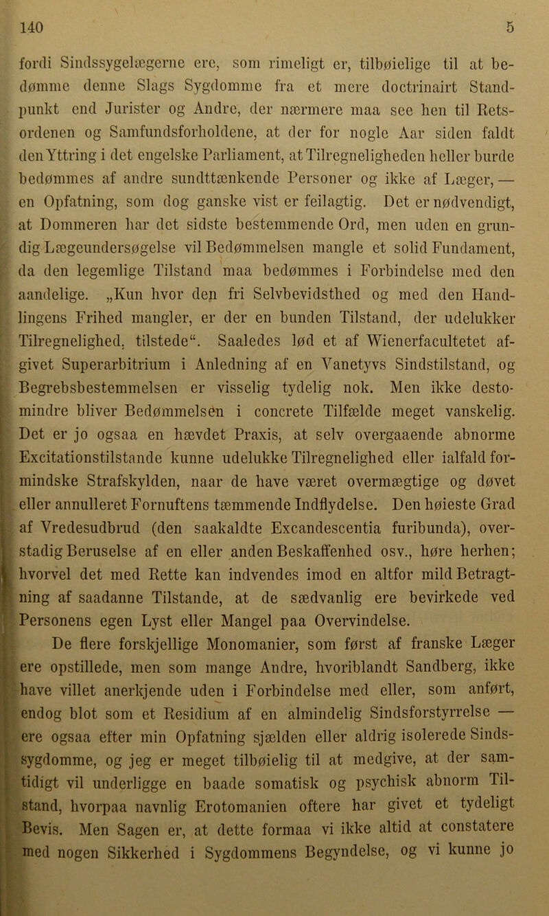 fordi Sindssygelsegerne ere, som rimeligt er, tilbmelige til at be- demme denne Slags Sygdomme fra et mere doctrinairt Stand- punkt end Jurister og Andre, der nsermere maa see hen til Rets- ordenen og Samfundsforholdene, at der for noglc Aar siden faldt denYttring i det engelske Parliament, atTilregneligheden heller burde bedommes af andre sundttsenkende Personer og ikke af Lseger,— en Opfatning, som dog ganske vist er feilagtig. Det er npdvendigt, at Dommeren bar det sidste bestemmende Ord, men nden en grun- dig Lmgeundersogelse vil Bedpmmelsen mangle et solid Fundament, da den legemlige Tilstand maa bedommes i Forbindelse med den aandelige. „Kun hvor den fri Selvbevidstlied og med den Hand- lingens Frihed mangier, er der en bunden Tilstand, der udelukker Tilregnelighed, tilstede. Saaledes lod et af Wienerfacultetet af- givet Superarbitrium i Anledning af en Vanetyvs Sindstilstand, og Begrebsbestemmelsen er visselig tydelig nok. Men ikke desto- mindre bliver Bedpmmelsen i concrete Tilfselde meget vanskelig. Det er jo ogsaa en hsevdet Praxis, at selv overgaaende abnorme Excitationstilstande kunne udelukke Tilregnelighed eller ialfald for- mindske Strafskylden, naar de have vaeret overmaegtige og dpvet eller annulleret Fornuftens taemmende Indflydelse. Den hoieste Grad af Vredesudbrud (den saakaldte Excandescentia furibunda), over- stadigBeruselse af en eller anden Beskaffenhed osv., hore herhen; hvorvel det med Rette kan indvendes imod en altfor mild Betragt- ning af saadanne Tilstande, at de saedvanlig ere bevirkede ved Personens egen Lyst eller Mangel paa Overvindelse. De here forskjellige Monomanier, som fprst af franske Laeger ere opstillede, men som mange Andre, hvoriblandt Sandberg, ikke have villet anerkjende uden i Forbindelse med eller, som anfort, endog blot som et Residium af en almindelig Sindsforstyrrelse — ere ogsaa efter min Opfatning sjaelden eller aldrig isolerede Sinds- sygdomme, og jeg er meget tilboielig til at medgive, at der sam- tidigt vil underligge en baade somatisk og psychisk abnorm Til- stand, hvorpaa navnlig Erotomanien oftere har givet et tydeligt Bevis. Men Sagen er, at dette formaa vi ikke altid at constatere med nogen Sikkerhed i Sygdommens Begyndelse, og vi kunne jo