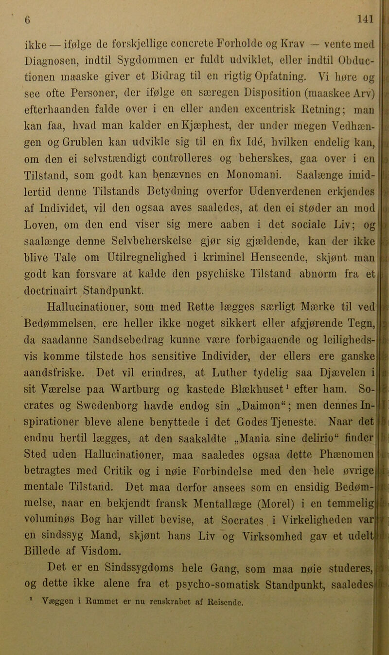 ikke — if0lge de forskjellige concrete Forholde og Krav - vente iried Diagnosen, indtil Sygdommen er fuldt udviklet, eller indtil Obduc- tionen maaske giver et Bidrag til en rigtig Opfatning. Vi bore og see ofte Personer, der ifplge en sscregen Disposition (maaskee Arv) efterhaanden falde over i en eller anden excentrisk Retning; man kan faa, livad man kalder en Kjsephest, der under megen Vedhsen- gen og Grublen kan udvikle sig til en fix Ide, hvilken endelig kan, om den ei selvstsendigt controllcres og beherskes, gaa over i en Tilstand, som godt kan benacvnes en Monomani. Saalsenge imid- lertid denne Tilstands Betydning overfor Udenverdenen erkjendes af Individet, vil den ogsaa aves saaledes, at den ei stpder an mod Loven, om den end viser sig mere aaben i det sociale Liv; og saalsenge denne Selvbeherskelse gjor sig gjseldende, kan der ikke blive Tale om Utilregnelighed i kriminel Henseende, skjpnt man godt kan forsvare at kalde den psycliiske Tilstand abnorm fra et doctrinairt Standpunkt. Hallucinationer, som med Rette lrngges sserligt Mserke til ved Bedpmmelsen, ere heller ikke noget sikkert eller afgjorende Tegn, da saadanne Sandsebedrag kunne vmre forbigaaende og leiligheds- vis komme tilstede hos sensitive Individer, der ellers ere ganske aandsfriske. Det vil erindres, at Luther tydelig saa Djaevelen i sit Vacrelse paa Wartburg og kastede Blaekhuset1 efter ham. So- crates og Swedenborg havde endog sin „Daimon“; men dennes In- spirationer bleve alene benyttede i det Godes Tjeneste. Naar det endnu hertil lsegges, at den saakaldte „Mania sine delirio“ finder Sted uden Hallucinationer, maa saaledes ogsaa dette Phmnomen betragtes med Critik og i npie Forbindelse med den hele evrige mentale Tilstand. Det maa derfor ansees som en ensidig Bedom- melse, naar en bekjendt fransk Mentallsege (Morel) i en temmelig voluminps Bog har villet bevise, at Socrates i Virkeligheden var en sindssyg Mand, skjont hans Liv og Virksomhed gav et udelt Billede af Visdom. Det er en Sindssygdoms hele Gang, som maa npie studeres, og dette ikke alene fra et psycho-somatisk Standpunkt, saaledes 1 Vseggen i Kummct er nu renskrabet af Reisendc. » b *