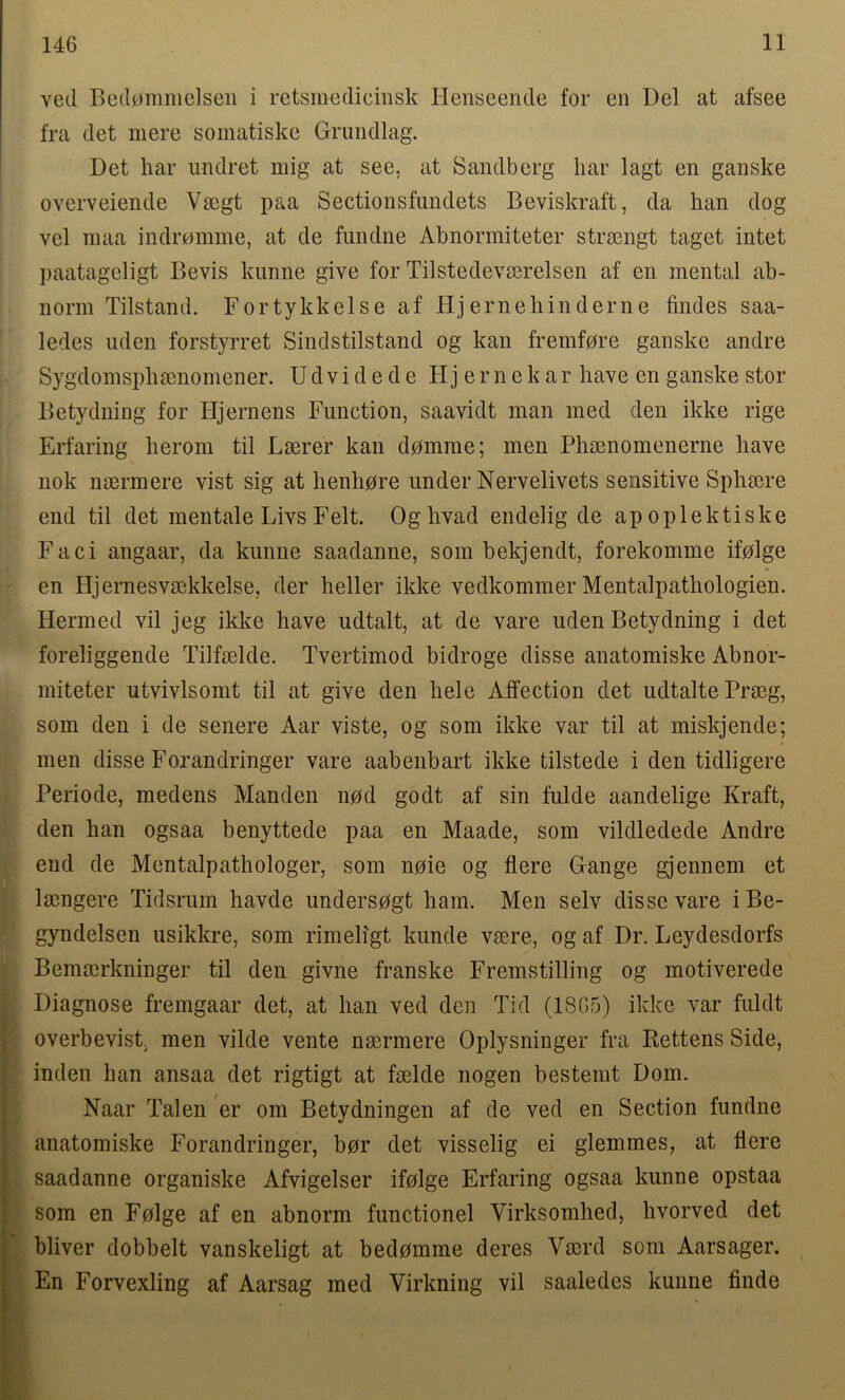 ved Bedommelsen i retsmedicinsk Henseende for eii Del at afsee fra det mere somatiske Grundlag. Det har undret mig at see, at Sandberg liar lagt en ganske overveiende Vsegt paa Sectionsfundets Beviskraft, da ban dog vcl maa indromme, at de fundne Abnormiteter strsengt taget intet paatageligt Bevis kunne give for Tilstedevserelsen af en mental ab- norm Tilstand. Fortykkelse af Hj erne hind erne findes saa- ledes uden forstyrret Sindstilstand og kan fremfore ganske arnlre Sygdomsphamomener. U d v i d e d e H j e r n e k ar have en ganske stor Betydning for Iljernens Function, saavidt man med den ikke rige Erfaring heroin til Lserer kan dpmme; men Pham omen erne have nok naermere vist sig at henhore under Nervelivets sensitive Sphsere end til det mentale Livs Felt. Oghvad endelig de apoplektiske Faci angaar, da kunne saadanne, som bekjendt, forekomme ifolge en Hjernesvaekkelse, der heller ikke vedkommer Mentalpathologien. Hermed vil jeg ikke have udtalt, at de vare uden Betydning i det foreliggende Tilfselde. Tvertimod bidroge disse anatomiske Abnor- miteter utvivlsomt til at give den hele Affection det udtalte Prseg, som den i de senere Aar viste, og som ikke var til at miskjende; men disse Forandringer vare aabenbart ikke tilstede i den tidligere Periode, medcns Manden nod godt af sin fulde aandelige Kraft, den han ogsaa benyttede paa en Maade, som vildledede Andre end de Mentalpathologer, som noie og flere Gange gjennem et lamgere Tidsrum havde undersogt ham. Men selv disse vare iBe- gyndelsen usikkre, som rimeligt kunde vsere, og af Dr. Leydesdorfs Bemserkninger til den givne franske Fremstilling og motiverede Diagnose fremgaar det, at han ved den Tid (1865) ikke var fuldt overbevist. men vilde vente nsermere Oplysninger fra Rettens Side, inden han ansaa det rigtigt at fselde nogen bestemt Dom. Naar Talen er om Betydningen af de ved en Section fundne anatomiske Forandringer, bor det visselig ei glemmes, at flere saadanne organiske Afvigelser ifolge Erfaring ogsaa kunne opstaa som en Folge af en abnorm functionel Virksomhed, hvorved det bliver dobbelt vanskeligt at bedomme deres Vscrd som Aarsager. En Forvexling af Aarsag med Virkning vil saaledes kunne finde