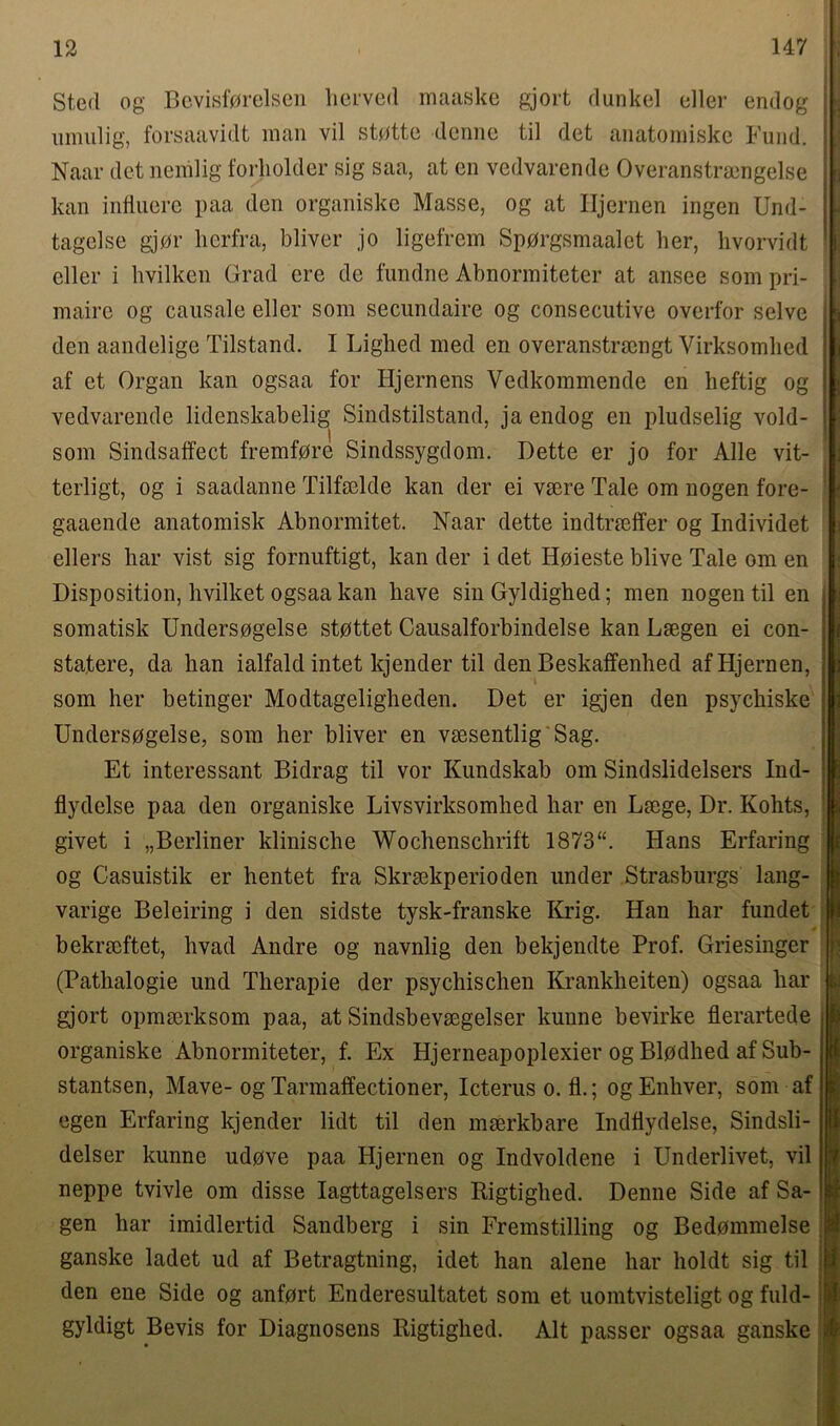 Stert og Bevisf0relsen lierved maaske gjort dunk el eller endog umulig, forsaavidt man vil st0tte denne til det anatomiske Fund. Naar det nemlig forholder sig saa, at en vedvarende Overanstramgelse kan influere paa den organiske Masse, og at Hjernen ingen Und- tagelse gjor lierfra, bliver jo ligeffem Sp0rgsmaalet her, hvorvidt eller i livilken Grad ere de fundne Abnormiteter at ansee som pri- maire og causale eller som secundaire og consecutive overfor selve den aandelige Tilstand. I Lighed med en overanstracngt Virksomhed af et Organ kan ogsaa for Hjernens Vedkommende en heftig og vedvarende lidenskabelig Sindstilstand, ja endog en pludselig vold- som Sindsaffect fremfdre Sindssygdom. Dette er jo for Alle vit- terligt, og i saadanne Tilfselde kan der ei vrnre Tale om nogen fore- gaaende anatomisk Abnormitet. Naar dette indtrseffer og Individet ellers har vist sig fornuftigt, kan der i det Hoieste blive Tale om en Disposition, hvilket ogsaa kan have sin Gyldighed; men nogen til en somatisk Undersogelse stpttet Causalforbindelse kan Lsegen ei con- statere, da han ialfald intet kjender til den Beskaffenhed af Hjernen, som her betinger Modtageligheden. Det er igjen den psychiske Unders0gelse, som her bliver en vsesentlig'Sag. Et interessant Bidrag til vor Kundskab om Sindslidelsers Ind- flydelse paa den organiske Livsvirksomhed har en Lmge, Dr. Kohts, givet i „Berliner klinische Wochenschrift 1873“. Hans Erfaring og Casuistik er hentet fra Skrsekperioden under Strasburgs lang- varige Beleiring i den sidste tysk-franske Krig. Han har fundet bekrmftet, hvad Andre og navnlig den bekjendte Prof. Griesinger (Pathalogie und Therapie der psychischen Krankheiten) ogsaa har gjort opmmrksom paa, at Sindsbevsegelser kunne bevirke flerartede organiske Abnormiteter, f. Ex Hjerneapoplexier og Blpdhed af Sub- stantsen, Mave- og Tarmaffectioner, Icteruso.fi.; ogEnhver, som af egen Erfaring kjender lidt til den mmrkbare Indflydelse, Sindsli- delser kunne udove paa Hjernen og Indvoldene i Underlivet, vil neppe tvivle om disse Iagttagelsers Rigtighed. Denne Side af Sa- gen har imidlertid Sandberg i sin Fremstilling og Bedommelse ganske ladet ud af Betragtning, idet han alene har holdt sig til den ene Side og anfort Enderesultatet som et uomtvisteligt og fuld- gyldigt Bevis for Diagnosens Rigtighed. Alt passer ogsaa ganske ! ; : !