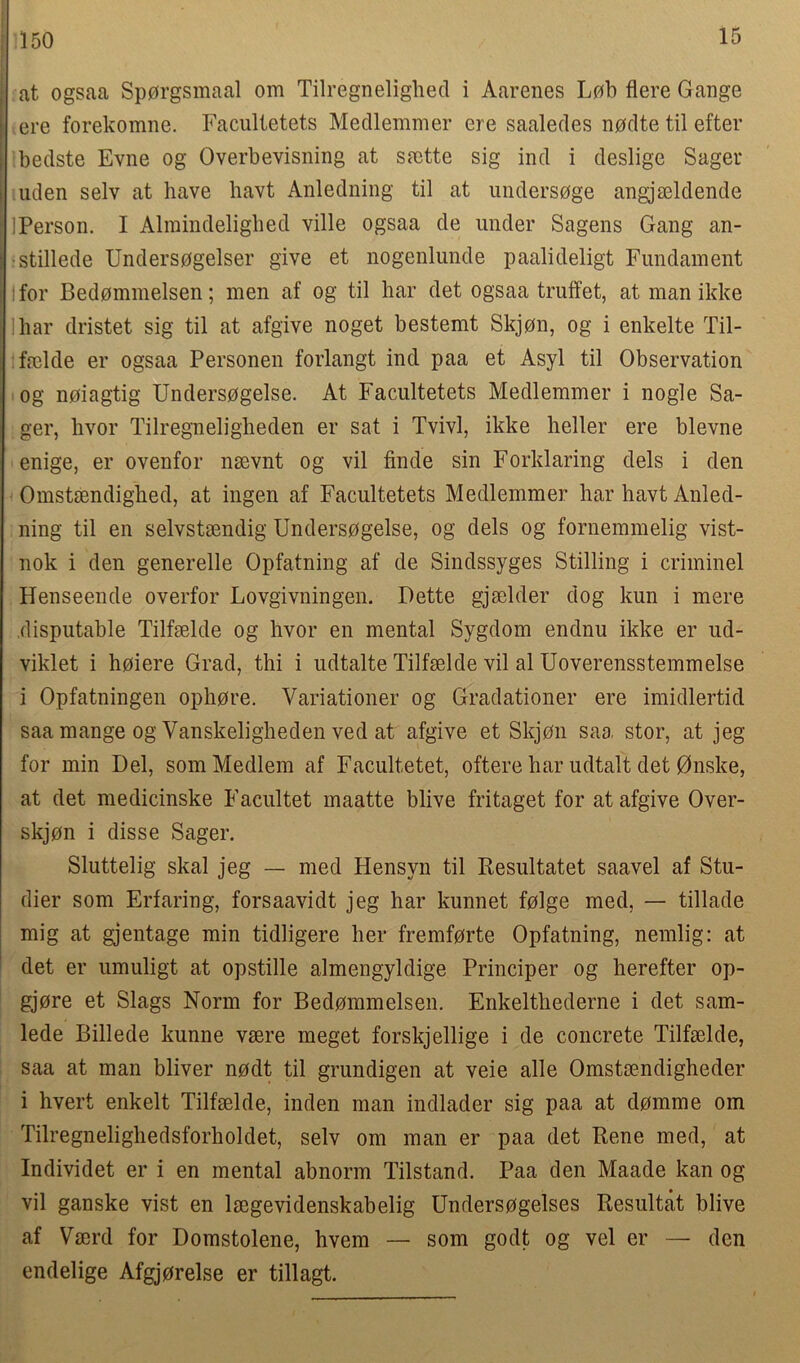 15 at ogsaa Sp0rgsmaal om Tilregnelighed i Aarenes Lob flere Gauge ere forekomne. Facultetets Medlemmer ere saaledes nodte til efter bedste Evne og Overbevisning at ssette sig ind i deslige Sager uden selv at have havt Anledning til at undersoge angjseldende IPerson. I Alraindelighed ville ogsaa de under Sagens Gang an- ■stillede Unders0gelser give et nogenlunde paalideligt Fundament for Bedommelsen; men af og til har det ogsaa truffet, at man ikke ihar dristet sig til at afgive noget bestemt Skjon, og i enkelte Til- fselde er ogsaa Personen forlangt ind paa et Asyl til Observation og noiagtig Undersogelse. At Facultetets Medlemmer i nogle Sa- ger, hvor Tilregneligheden er sat i Tvivl, ikke heller ere blevne enige, er ovenfor nsevnt og vil finde sin Forklaring dels i den Omstsendighed, at ingen af Facultetets Medlemmer har havt Anled- ning til en selvstsendig Undersogelse, og dels og fornemmelig vist- nok i den generelle Opfatning af de Sindssyges Stilling i criminel Henseende overfor Lovgivningen. Dette gjselder dog kun i mere disputable Tilfselde og hvor en mental Sygdom endnu ikke er ud- viklet i hoiere Grad, thi i udtalte Tilfselde vil al Uoverensstemmelse i Opfatningen ophore. Variationer og Gradationer ere imidlertid saa mange og Vanskeligheden ved at afgive et Skjon saa stor, at jeg for min Del, som Medlem af Facultetet, oftere har udtalt det 0nske, at det medicinske Facultet maatte blive fritaget for at afgive Over- skjon i disse Sager. Sluttelig skal jeg — med Hensyn til Resultatet saavel af Stu- dier som Erfaring, forsaavidt jeg har kunnet folge med, — tillade mig at gjentage min tidligere her fremforte Opfatning, nemlig: at det er umuligt at opstille almengyldige Principer og herefter op- gjore et Slags Norm for Bedommelsen. Enkelthederne i det sam- lede Billede kunne vsere meget forskjellige i de concrete Tilfselde, saa at man bliver nodt til grundigen at veie alle Omstsendigheder i hvert enkelt Tilfselde, inden man indlader sig paa at domme om Tilregnelighedsforholdet, selv om man er paa det Rene med, at Individet er i en mental abnorm Tilstand. Paa den Maade kan og vil ganske vist en lsegevidenskabelig Undersogelses Resultat blive af Vserd for Domstolene, hvem — som godt og vel er — den endelige Afgjprelse er tillagt.