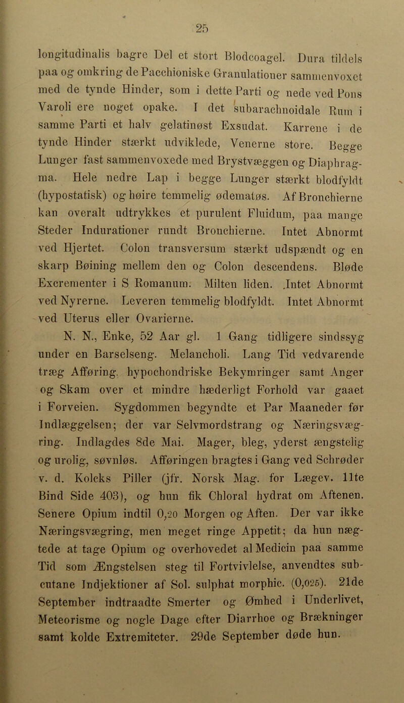 longitudinalis bagre Del et stort Blodcoagel. Dura tildels paa og oinkring del acchioniske Granulationer sanimenvoxct med de tynde Hinder, som i dette Parti og nede ved Pons Varoli ere noget opake. I det subaracbnoidale Rum i samme Parti et lialv gelatinost Exsudat. Karrene i de tynde Hinder stserkt udviklede, Venerne store. Begge Lunger fast sammenvoxede med Brystvseggen og Diapbrag- ma. Hele nedre Lap i begge Lunger stserkt blodfyldt (hypostatisk) oghoire temmelig odemalos. Af Bronchierne kan overalt udtrykkes et purulent Fluidum, paa mange Steder Indurationer rundt Broncbierne. Intet Abnormt ved Hjertet. Colon transversum stserkt udspsendt og en skarp Boining mellem den og Colon descendens. Blode Excrem enter i S Romanum. Milten liden. .Intet Abnormt ved Nyrerne. Leveren temmelig blodfyldt. Intet Abnormt ved Uterus eller Ovarierne. N. N., Enke, 52 Aar gl. 1 Gang tidligere sindssyg under en Barselseng. Melancboli. Lang Tid vedvarende trseg Afforing. hypochondriske Bekymringer samt Anger og Skam over et mindre bsederligt Forhold var gaaet i Forveien. Sygdommen begyndte et Par Maaneder for Indlseggelsen; der var Selvmordstrang og Nseringsvseg- ring. Indlagdes 8de Mai. Mager, bleg, yderst sengstelig og urolig, sovnlos. Afforingen bragtes i Gang ved Schroder v. d. Kolcks Piller (jfr. Norsk Mag. for Lsegev. llte Bind Side 403), og bun fik Chloral hydrat om Aftenen. Senere Opium indtil 0,*20 Morgen og Aften. Der var ikke Nseringsvsegring, men meget ringe Appetit; da hun nseg- tede at tage Opium og overhovedet al Medicin paa samme Tid som iEngstelsen steg til Fortvivlelse, anvendtes sub- cutane Indjektioner af Sol. snlphat morphic. (0,026). 21de September indtraadte Smerter og Omhed i Underlivet, Meteorisme og nogle Dage efter Diarrhoe og Brsekninger samt kolde Extremiteter. 29de September dode bun.