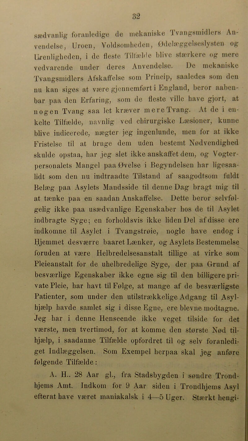 swdvanlig foranledige de mekaniske Tvangsmidlers An- vemlelse, Uroen, Voldsomheden, Gdelaeggelseslysten og Urenligheden, i de fieste Tilfaelde blive staerkere og mere vedvarende under deres Anvendelse. De mekaniske Tvangsmidlers Afskaffelse soin Princip, saaledes som den nu lean siges at vaere gjennemfort i England, beror aaben- bar paa den Er fa ring, som de fleste ville have gjort, at nogen Tvang saa let kraever mereTvang. At de i en- kelte Tilfaelde, navnlig ved cliirurgiske Laesioner, kunne blive indicerede, naegter jeg ingenlunde, men for at ikke Fristelse til at brnge dem uden besternt Nodvendighed skulde opstaa, liar jeg slet ikke anskaffet dem, og Vogter- personalets Mangel paa 0velse i Begyndelsen bar ligesaa- lidt som den nu indtraadte Tilstand af saagodtsom fuldt Belaeg paa Asylets Mandsside til denne Dag bragt mig til at taenke paa en saadan Anskatfelse. Dette beror selvfol- gelig ikke paa usaedvanlige Egenskaber hos de til Asylet indbragte Syge; en forboldsvis ikke liden Del af disse ere indkomne til Asylet i Tvangstroie, nogle have endog i Hjemmet desvaerre baaret Laenker, og Asylets Bestemmelse foruden at vsere Helbredelsesanstalt tillige at virke som Pleieanstalt for de ubelbredelige Syge, der paa Grund af besvserlige Egenskaber ikke egne sig til den billigere pri- vate Pleie, bar havt til Folge, at mange af de besvaerligste Patienter, som under den utilstraekkelige Adgang til Asyl- hjaelp havde samlet sig i disse Egne, ere blevne modtagne. Jeg bar i denne Henseende ikke veget tilside for det vserste, men tvertimod, for at korarae den storste Nod til- hjselp, i saadanne Tilfaelde opfordret til og selv foranledi- get Indlaeggelsen. Som Exempel lierpaa skal jeg aufore folgende Tilfaelde: A. H.. 28 Aar gk, fra Stadsbygden i sondre Trond- bjems Amt. Indkom for 9 Aar siden i Trondhjems Asyl efterat have vaeret mauiakalsk i 4—5 Uger. Stmrkt bengi-