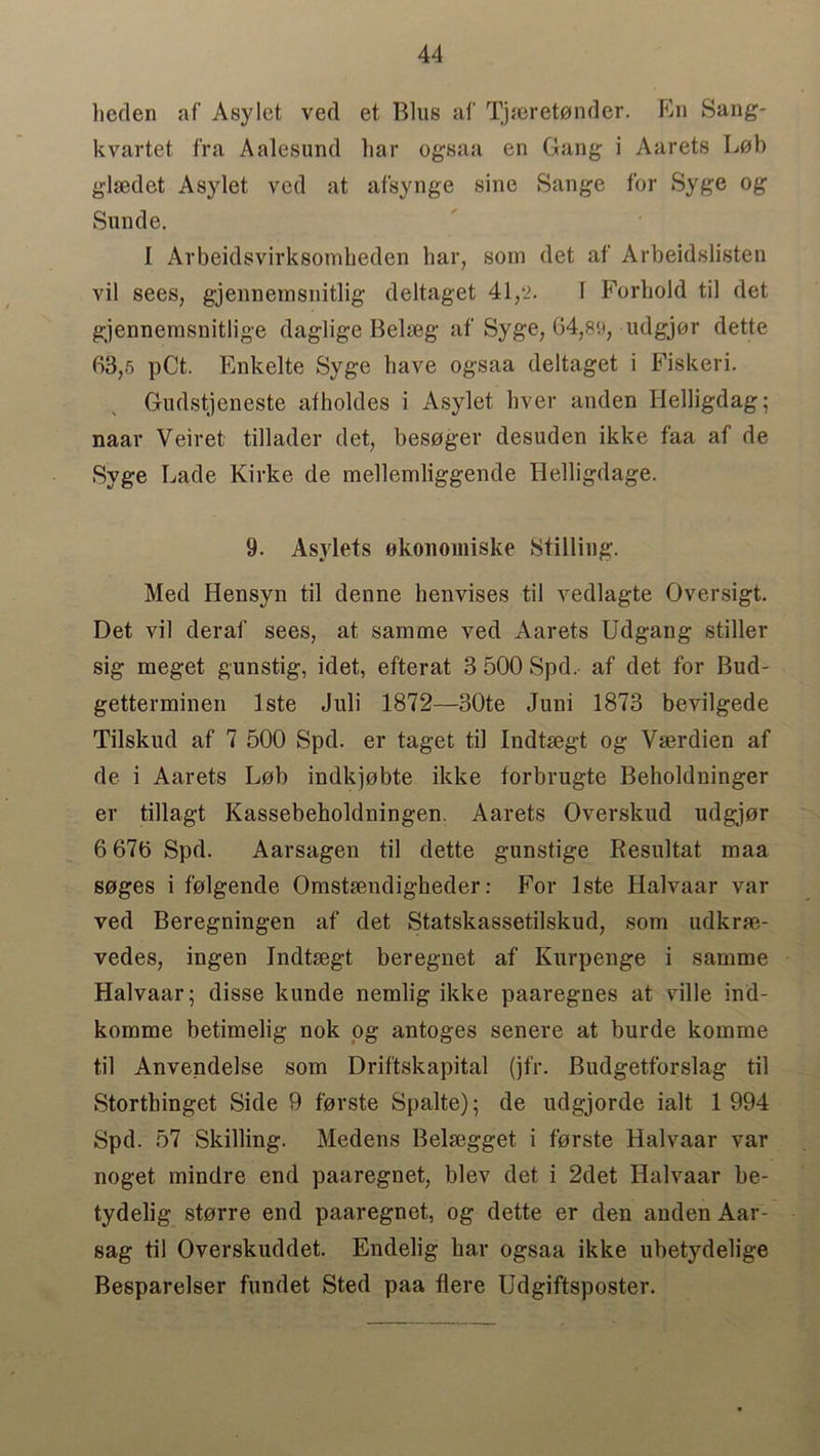heden af Asylet ved et Bins af Tjaeretonder. En Sang- kvartet fra Aalesund liar ogsaa en Gang i Aarets Lob glaedet Asylet ved at afsynge sine Sange for Syge og Sunde. I Arbeidsvirksombeden bar, som det af Arbeidslisten vil sees, gjennernsnitlig deltaget 41,2. I Forbold til det gjennemsnitlige daglige Belseg af Syge, 64,89, udgjor dette 63,5 pCt. Enkelte Syge have ogsaa deltaget i Fiskeri. Gudstjeneste afholdes i Asylet liver anden Helligdag; naar Veiret tillader det, besoger desuden ikke faa af de Syge Lade Kirke de mellemliggende Helligdage. 9. Asylets okononiiske Stilling. Med Hensyn til denne benvises til vedlagte Oversigt. Det vil deraf sees, at samme ved Aarets Udgang stiller sig meget gunstig, idet, efterat 3 500 Spd, af det for Bud- getterminen lste Jnli 1872—30te Juni 1873 bevilgede Tilskud af 7 500 Spd. er taget til Indtsegt og Vserdien af de i Aarets Lob indkjobte ikke forbrugte Beboldninger er tillagt Kassebeholdningen. Aarets Overskud udgjor 6 676 Spd. Aarsagen til dette gunstige Resultat maa soges i folgende Omstsendigbeder: For lste Halvaar var ved Beregningen af det Statskassetilskud, som udkrrn- vedes, ingen Indtsegt beregnet af Kurpenge i samme Halvaar; disse kunde nemlig ikke paaregnes at ville ind- komme betimelig nok og antoges senere at burde komme til Anvendelse som Driftskapital (jfr. Budgetforslag til Stortbinget Side 9 forste Spalte); de udgjorde ialt 1 994 Spd. 57 Skilling. Medens Beljegget i forste Halvaar var noget mindre end paaregnet, blev det i 2det Halvaar be- tydelig storre end paaregnet, og dette er den anden Aar- sag til Overskuddet. Endelig bar ogsaa ikke ubetydelige Besparelser fundet Sted paa Here Udgiftsposter.