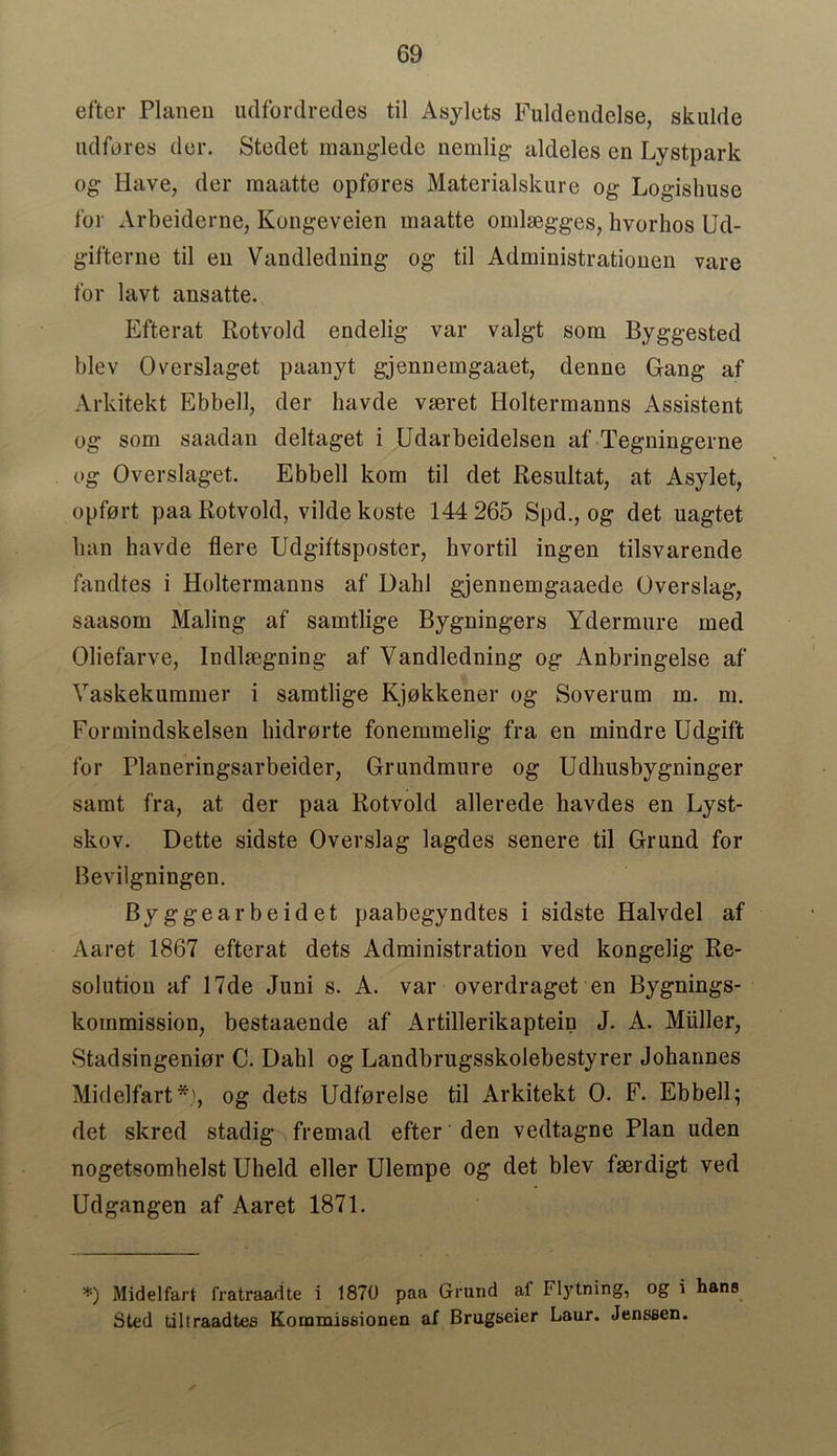 efter Planen udfordredes til Asylets Fuldendelse, skulde udfores der. Stedet manglede nemlig aldeles en Lystpark og Have, der maatte opfores Materialskure og Logishuse for Arbeiderne, Kongeveien maatte omlaegges, hvorhos Ud- gifterne til en Vandledning og til Administrationen vare for lavt ansatte. Efterat Rotvold endelig var valgt som Byggested blev Overslaget paanyt gjennemgaaet, denne Gang af Arkitekt Ebbed, der havde vseret Holtermanns Assistent og som saadan deltaget i Udarbeidelsen af Tegningerne og Overslaget. Ebbell kom til det Resultat, at Asylet, opfort paa Rotvold, vilde koste 144 265 Spd., og det uagtet ban havde flere Udgiftsposter, kvortil ingen tilsvarende fandtes i Holtermanns af Dahl gjennemgaaede Overslag, saasom Maling af samtlige Bygningers Ydermure med Oliefarve, Indlaegning af Vandledning og Anbringelse af Vaskekummer i samtlige Kjokkener og Soverum m. m. Formindskelsen hidrorte fonemmelig fra en mindre Udgift for Planeringsarbeider, Grundmure og Udliusbygninger samt fra, at der paa Rotvold allerede havdes en Lyst- skov. Dette sidste Overslag lagdes senere til Grimd for Bevilgningen. Byggearbeidet paabegyndtes i sidste Halvdel af Aaret 1867 efterat dets Administration ved kongelig Re- solution af 17de Juni s. A. var overdraget en Bygnings- kommission, bestaaende af Artillerikaptein J. A. Miiller, Stadsingenior C. Dabl og Landbrugsskolebestyrer Johannes Midelfart*', og dets Udforelse til Arkitekt 0. F. Ebbell; det skred stadig fremad efter den vedtagne Plan uden nogetsombelst Uheld eller Ulempe og det blev fserdigt ved Udgangen af Aaret 1871. *) Midelfart fratraadte i 1870 paa Grand af Flytning, og i hane Sted tiltraadtes Kommiseionen af Bragaeier Laur. Jenssen.