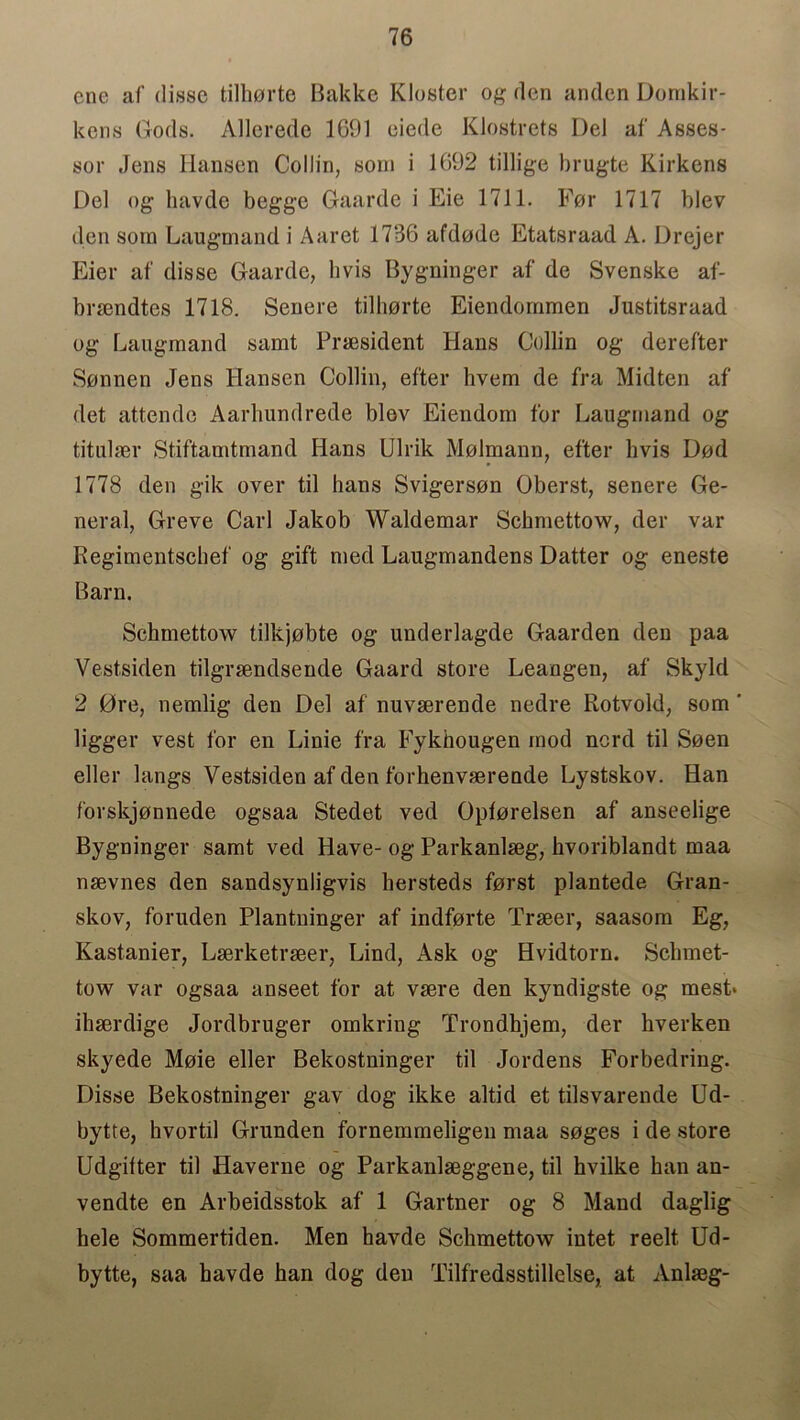 ene af disse tilhorte Bakke Kloster og den anden Dornkir- kens Gods. Allerede 1691 eiede Klostrets Del af Asses- sor Jens Hansen Collin, som i 1692 tillige brugte Kirkens Del og havde begge Gaarde i Eie 1711. For 1717 blev den som Laugmand i Aaret 1736 afdode Etatsraad A. Drejer Eier af disse Gaarde, hvis Bygninger af de Svenske af- brsendtes 1718. Senere tilhorte Eiendommen Justitsraad og Laugmand samt President Hans Collin og derefter Sonnen Jens Hansen Collin, efter hvem de fra Midten af det attende Aarhundrede blov Eiendom for Laugmand og titulaer Stiftamtmand Hans Ulrik Molmann, efter hvis Dod 1778 den gik over til hans Svigerson Oberst, senere Ge- neral, Greve Carl Jakob Waldemar Sckmettow, der var Regimentschef og gift med Laugmandens Datter og eneste Barn. Sckmettow tilkjobte og underlagde Gaarden den paa Vestsiden tilgrsendsende Gaard store Leangen, af Skyld 2 0re, nemlig den Del af nuvserende nedre Rotvold, som ' ligger vest for en Linie fra Fykhougen mod nord til Seen eller langs Vestsiden af den forhenvserende Lystskov. Han forskjonnede ogsaa Stedet ved Opforelsen af anseelige Bygninger samt ved Have- og Parkanlseg, hvoriblandt maa nsevnes den sandsynligvis hersteds forst plantede Gran- skov, foruden Plantninger af indforte Trseer, saasom Eg, Kastanier, Lserketrseer, Lind, Ask og Hvidtorn. Sclimet- tow var ogsaa anseet for at vsere den kyndigste og mest» ihserdige Jordbruger omkring Trondhjem, der hverken skyede Moie eller Bekostninger til Jordens Forbedring. Disse Bekostninger gav dog ikke altid et tilsvarende Ud- bytte, hvortil Grunden fornemmeligen maa soges i de store Udgilter til Haverne og Parkanlseggene, til hvilke ban an- vendte en Arbeidsstok af 1 Gartner og 8 Mand daglig hele Sommertklen. Men havde Schmettow intet reelt Ud- bytte, saa havde han dog den Tilfredsstillelse, at Anlaeg-