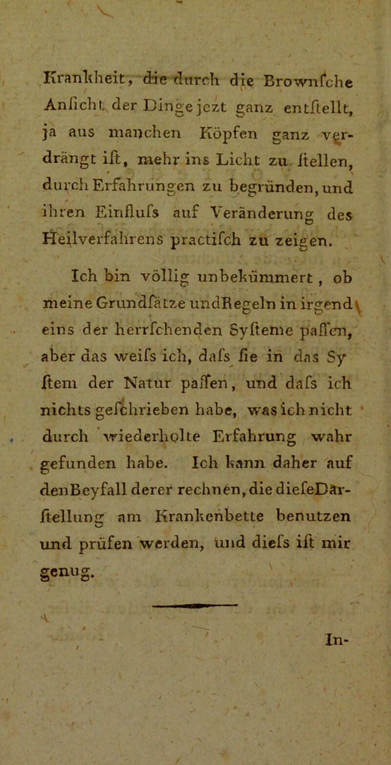 Krankheit,“die durch die Brownfche Anficht der Dinge jezt ganz entftellt, ja aus manchen Köpfen ganz ver- drängt ift, mehr ins Licht zu hellen, durch Erfahrungen zu begründen, und ihren Einflufs auf Veränderung des Heilverfahrens practifch zu zeigen. Ich bin völlig unbekümmert , ob meine Grundfätze undRegeln in irgend \ eins der herrfchenden Syfteme paffen, aber das weifs ich, dafs fie in das Sy ßem der Natur paffen, und dafs ich nichts gefchrieben habe, was ich nicht durch wiederholte Erfahrung wahr gefunden habe. Ich kann daher auf denBeyfall derer rechnen,die diefeDär- ßellun£r am Krankenbette benutzen und prüfen werden, und dieis ift mir genug. a. . • ' . ; ■ In-