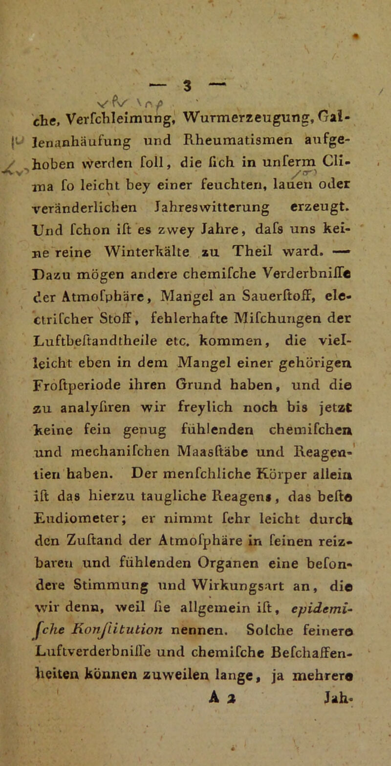 V f\/ \ n f che, Verfchleimung, Wurmerzeugung, Gal- le- Jenanhäufung und Rheumatismen aufge- hoben werden foll, die lieh in unferm Cli- >-v’ /or> ma fo leicht bey einer feuchten, lauen oder veränderlichen Jahreswitterung erzeugt. Und fchon ift es zwey Jahre, dafs uns kei- ne reine Winterkälte zu Theil ward. — Dazu mögen andere chemifche Verderbniffe der Atmofphäre, Mangel an Sauerftoff, eie- ' m \ ctrifcher Stoff, fehlerhafte Mifchungen der Luftbeftandtheile etc. kommen, die viel- leicht eben in dem Mangel einer gehörigen Froftperiode ihren Grund haben, und die zu analyfiren wir freylich noch bis jetzt keine fein genug fühlenden chemifchen und mechanifchen Maasftäbe und Reagen- tien haben. Der menfchliche Körper allein ift das hierzu taugliche Reagens, das befte Eudiometer; er nimmt fehr leicht durch den Zuftand der Atmofphäre in feinen reiz- baren und fühlenden Organen eine befon- dere Stimmung und Wirkungsart an, die wir denn, weil fie allgemein ift, epidemi- sche Konßitution nennen. Solche feinere Luftverderbnilfe und chemifche Befchaffen- heiten können zuweilen lange, ja mehrere A 2 Jah-