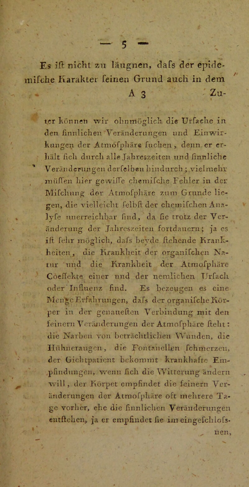 Es ift nicht zu läugnen, dafs der epide- mifche Karakter feinen Grund auch in dem * A3 Zu- 1 ter können wir ohnmöglich die UtTache in den rinnlichen Veränderungen und Einwir- kungen der Atmofphäre fuclxen, denn er er- liält Geh durch alle Jahreszeiten und Gnnliche ' Veränderungen derfelben hindurch ; vielmehr müden hier gcwiffe cliemifclie Fehler in der Mifchnng der Atmofphäre zum Grunde lie- gen, die vielleicht l’elbli der chemifchen Aua- lyfe unerreichbar find, da Ge trotz der Ver- änderung der Jahreszeiten fortdauern; ja es ift fuhr möglich, dafs bevde flehende Krank- heiten, die Krankheit der organifchen Na- tur und die Krankheit der Atmofphäre Coeffekte einer und der nemlichen TJrfach oder Influenz find. Es bezeugen es eine Men^cErfahrungen, dafs der organifcheKör- per in der genaueften Verbindung mit den feinem Veränderungen der Atmofphäre fleht: die Narben von beträchtlichen Wunden, die Hühneraugen, die FontanelLen fchmerzeu, der Gichtpatient bekommt krankhafte Em- pfindungen, wenn Geh die Witterung ändern will , der Körpet empfindet die leinern Ver- änderungen der Atmofphäre oft mehrere Ta- ge vorher, ehe die fiunlichen Veränderungen entftehen, ja er empfindet Ge im eingefchlofs- , neu,