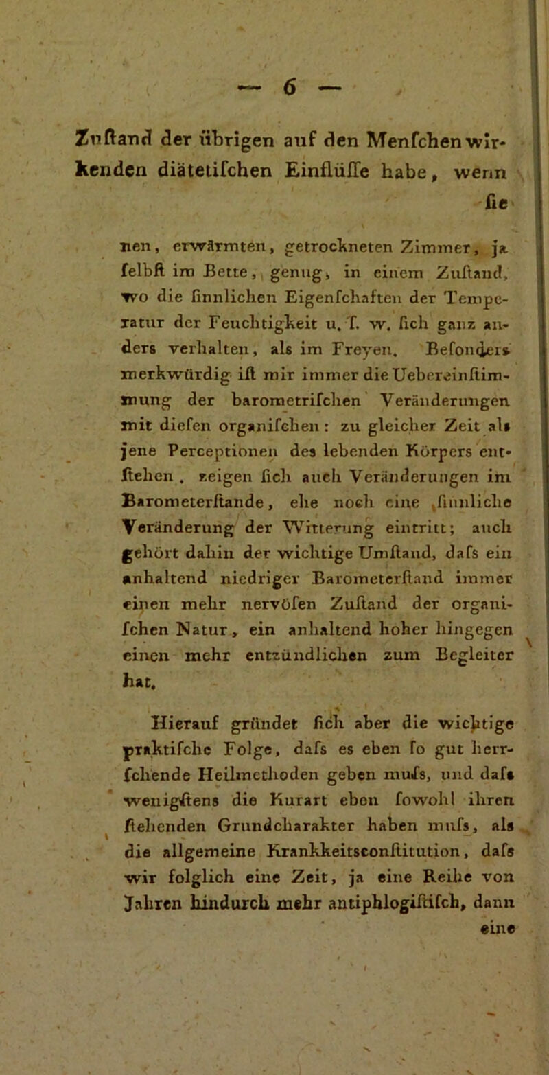 Zuftanü (3er übrigen auf den Menfchenwlr- kcnden diätetifchen Einflüße habe, wenn fie nen, erwärmten, getrockneten Zimmer, ja felbft im Bette, genug, in einem ZuAaiic!, wo die ßnnlichen Eigenfchaften der Tempe- ratur der Feuchtigkeit u. T. w. fich ganz an- ders verhalten, als im Freyeii. Befonder* merkwürdig ift mir immer die Uebereinftim- mung der baromctrifchen Veränderungen mit diefen organifclien : zu gleicher Zeit als jene Perceptionen des lebenden Körpers ent- liehen . zeigen lieh auch Veränderungen im Barometerltande, ehe noch eine Jiunliche Veränderung der Witterung eintritt; auch gehört dahin der wichtige Umftand, dafs ein anhaltend niedriger Barometerftand immer einen mehr nervöfen Zuftand der organi- fchen Natur, ein anhaltend hoher hingegen einen mehr entzündlichen zum Begleiter hat. Hierauf gründet lieh aber die wichtige praktifclic Folge, dafs es eben fo gut herr- fcliende Heilmctlioden geben muSs, und daf« ■wenigstens die Kurart eben fowohl ihren flehenden Grundcharakter haben mufs, als die allgemeine Krankkeitsconftitution, dafs wir folglich eine Zeit, ja eine Reihe von Jahren hindurch mehr antiphlogifcifch, dann eine