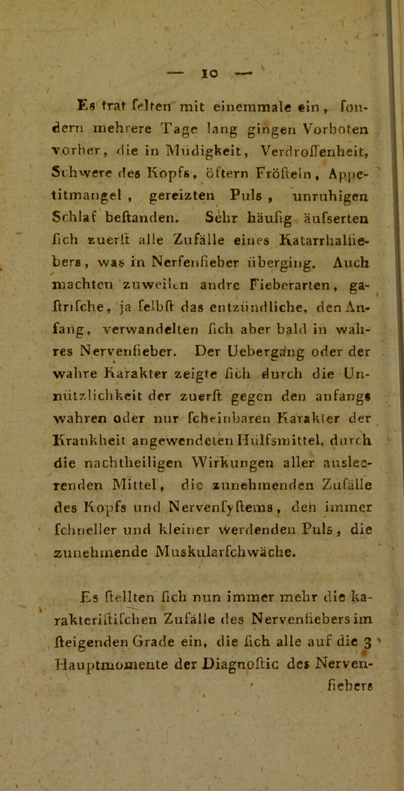 IO Es trat Mten mit einemmale ein, fon- dern mehrere Tage lang gingen Vorboten vorher, die in Müdigkeit, VerdroiTenheit, Schwere des Kopfs, öftern Fröfteln , Appe- titmangel , gereizten Puls , unruhigen Schlaf beftanden. Sehr häufig äufserten fich zuerl't alle Zufälle eines Katarrhaliie- bers, was in Ncrfenfieber iiberging. Auch machten zuweilen andre Fieberarten, ga- ftrifche, ja felbft das entzündliche, den An- fang, verwandelten fich aber bald in wah- res Nervenfieber. Der Ueberga'ng oder der wahre Karakter zeigte fich durch die Un- nützlichkeit der zuerft gegen den anfangs wahren oder nur fcheinbaren Karakler der Krankheit angewendetenHiilfsmittel, durch die nachtheiligen Wirkungen aller auslee- renden Mittel, die zunehmenden Zufälle des Kopfs und Nervenfy ftems, deü immer fchneller und kleiner werdenden Puls , die zunehmende Muskularfchwache. Es ftellten fich nun immer mehr die ka- rakteriftifchen Zufälle des Nervenliebers im Zeigenden Grade ein, die fich alle auf die 3 Hauptmomente der Diagnoftic des Nerven- * fiebere