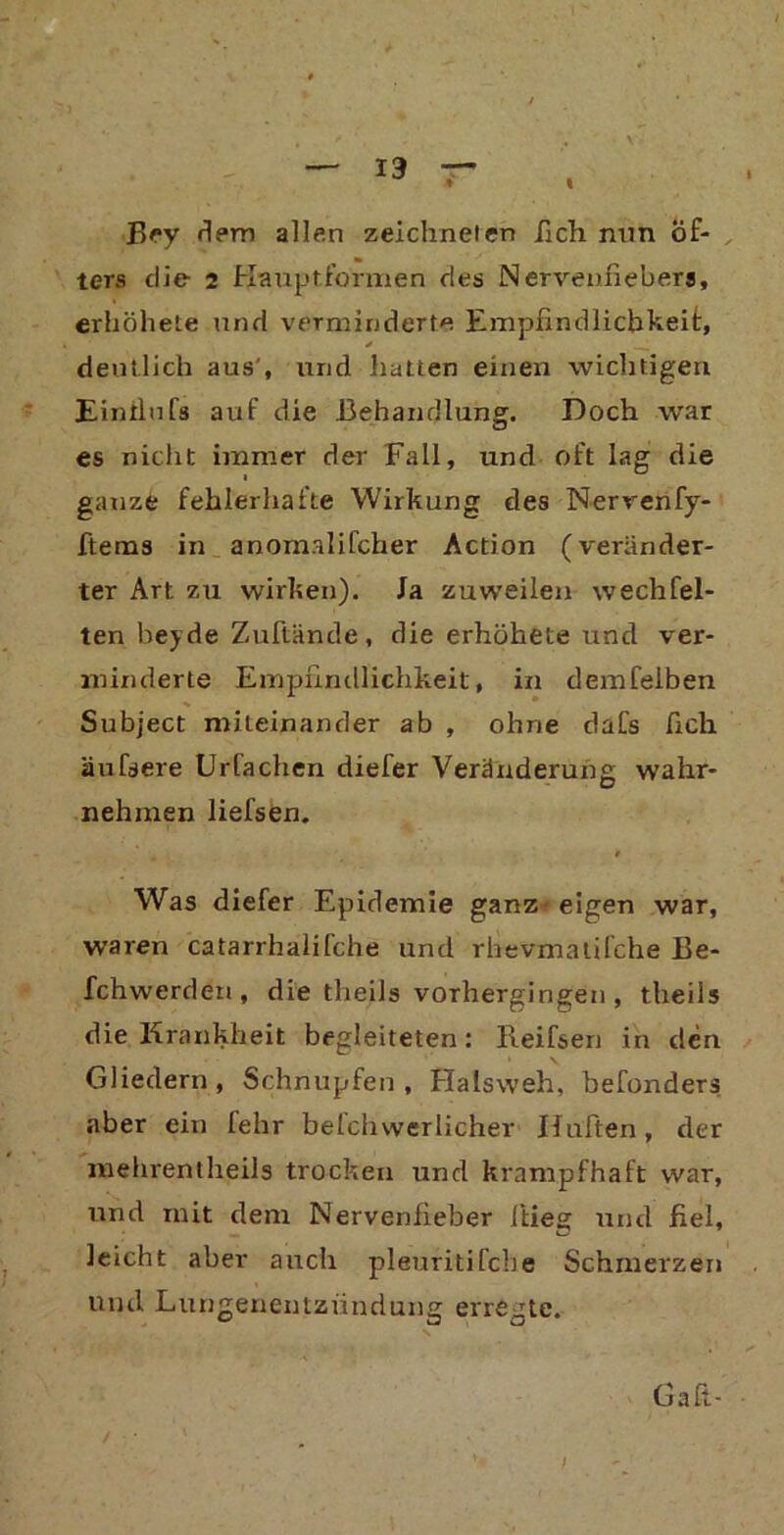 Bey dem allen zeichneten ilch nun öf- ters die 2 Kauptformen des Nervenfiebers, erhöhete und verminderte Empfindlichkeit, deutlich aus', und hatten einen wichtigen Eintlufs auf die Behandlung. Doch war es nicht immer der Fall, und oft lag die ganze fehlerhafte Wirkung des Nervenfy- ftems in anomalifcher Action (veränder- ter Art zu wirken). Ja zuweilen wechfel- ten beyde Zuftände, die erhöhete und ver- minderte Empfindlichkeit, in demfelben Subject miteinander ab , ohne dafs fich äufsere Urfachen diefer Veränderung wahr- nehmen liefsen. Was diefer Epidemie ganz- eigen war, waren catarrhalifche und rhevmalifche Be- fchwerden, die theils vorhergingen , theils die Krankheit begleiteten: Beifsen in den Gliedern, Schnupfen, Halsweh, befonders aber ein fehr betchwerlicher Hüften, der mehrentheils trocken und krampfhaft war, und mit dem Nervenfieber fitieg und fiel, leicht aber auch pleuritifche Schmerzen und Lungenentzündung erregte. Gaft- i