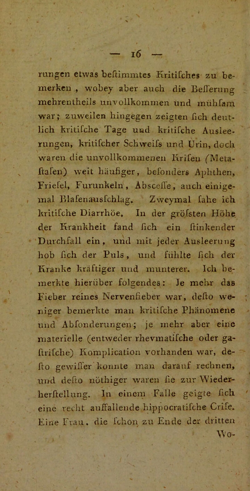 rungen etwas beftimmtes KritiCches zu be- merken , wobey aber auch die Kellerung mehrentheils unvollkommen und mühfam war? zuweilen hingegen zeigten fich deut- lich kritifche Tage und kritifche Auslee- rungen, kritifcher Schweifs und Urin, doch waren die unvollkommenen Krifen (Mela- ftafen) weit häufiger, befoiulers Aphthen, Friefel, Furunkeln, Absceffe, auch einige- mal Blafenausfchlag. Zweymal fahe ich kritifche Diarrhöe, In der gröfsten Höhe cfer Krankheit fand fich ein Hinkender Durchfall ein, und mit jeder Ausleerung hob fich der Puls, und fühlte fich der Kranke kräftiger und munterer. Ich be- merkte hierüber folgendes: Je mehr das Fieber reines Nervenfieber war, defto we- niger bemerkte man kritifche Phänomene und Abfonderungen; je mehr aber eine materielle (entweder rhevmatifche oder ga- ftrifclie) Komplication vorhanden war, de- fto gewifier konnte man darauf rechnen, und defto nüthiger waren iie zur Wieder- herftellung. In einem Falle geigte fich eine recht auffallende hippocratifche Crife. Eine Frau, die fchon zu Ende der dritten Wo-