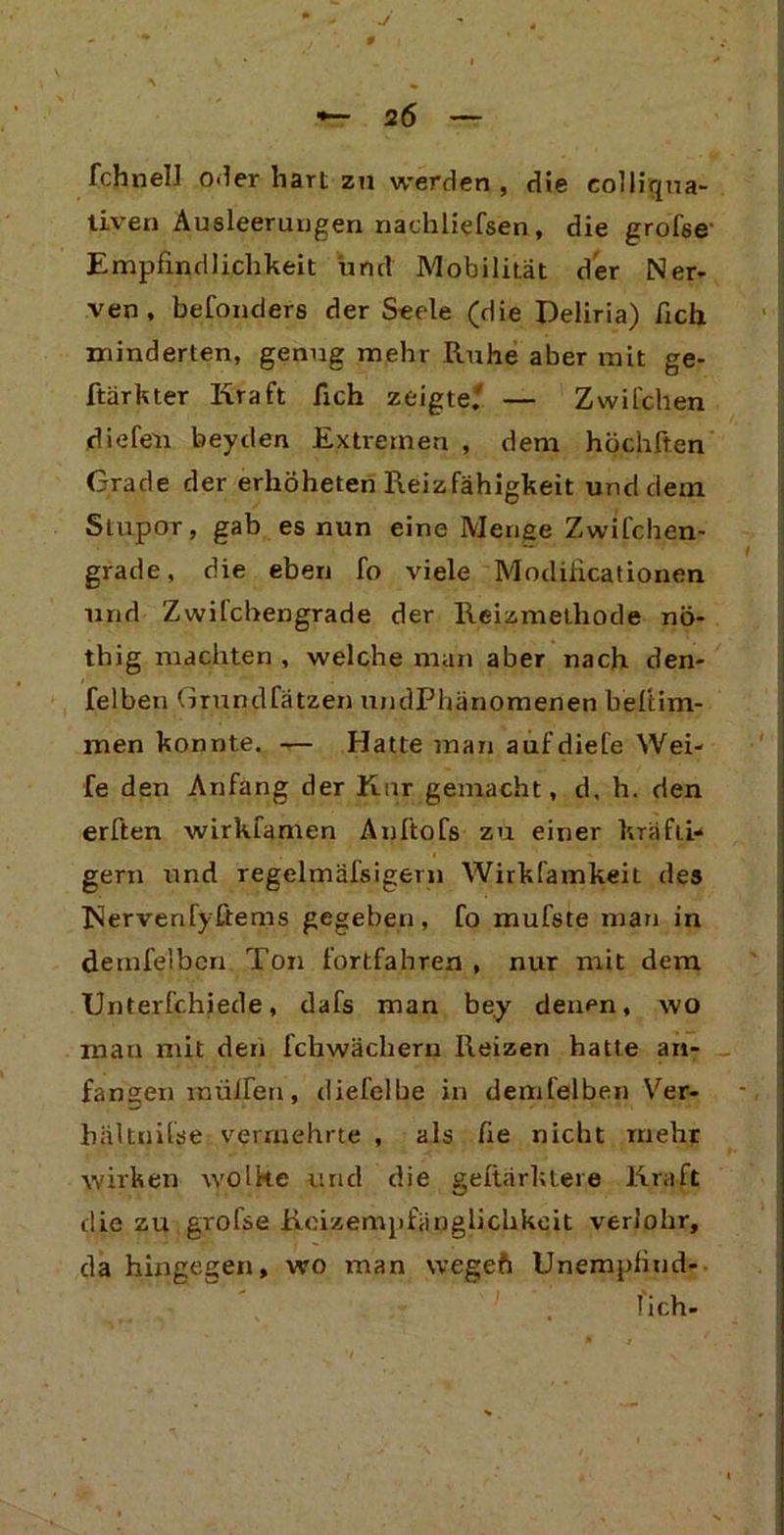 J *-26 fchnell o.ler hart zu werden , die eolliqua- tiven Ausleerungen nachliefsen, die grofse' Empfindlichkeit und Mobilität der Ner- ven, befonders der Seele (die Deliria) ficli minderten, genug mehr Ruhe aber mit ge- ftärkter Hraft fich zeigte.'' — Zwilchen diefen beyden Extremen , dem höchften Grade der erhöheten Reizfähigkeit und dem Stupor, gab es nun eine Menge Zwifchen- grade, die eben fo viele Modifikationen und Zwifchengrade der Reizmethode nö- thig machten, welche man aber nach den- felbeti Grundfätzen undPhgnomenen beftim- men konnte. — Hatte man aufdiefe Wei- fe den Anfang der Kur gemacht, d, h. den erften wirkfamen Anftofs zu einer kräfti- gem und regelmäfsigern Wirkfamkeil des IServenfyftems gegeben, fo mufste man in demfelbcn Ton fortfahren , nur mit dem Unterfchiede, dafs man be.y denen, wo mau mit den fchwächern Reizen hatte an- fansen mülfen, diefelbe in demfelben Ver- hältnilse vermehrte , als fie nicht mehr wirken wolke und die geltärktere Kraft die zu grofse Reizempfänglichkeit verlohr, da hingegen, wo man wegeft Unempfind- lich-