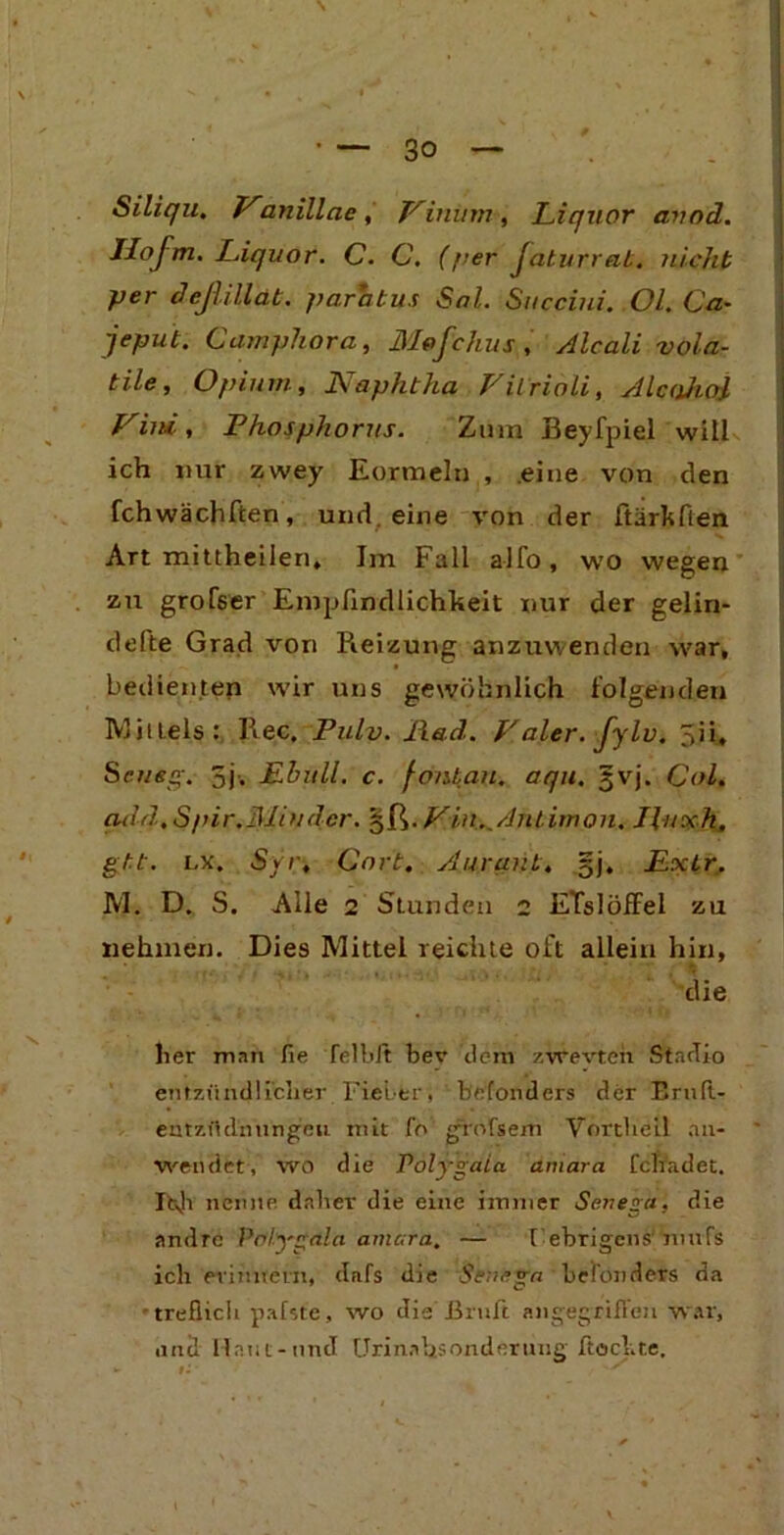 Siliqu. Vanillac , Vinum , Liquor avod. Ilofm. Liquor. C. C. (per faturrab. nicht per deßillät. parabus Sol. Sttcciui. Ol. Ca- jeput. Camphora, Mofchus , Alcali vola- tile, Opium, Naphtha Vilrioli, Ale ahoi Vini, Phosphorits. Zum Beyfpiel will ich nur zwey Eormeln , eine von den fchwächften, und. eine von der ftärkflen Art mittheilen, Im Fall alfo, wo wegen zu grofser Empfindlichkeit nur der geliri- defte Grad von Reizung anzuwenden war, bedienten wir uns gewöhnlich folgenden Mittels: Ree, Pulv. llad. Haler, fylv. 3ii, Sc lieg. 3j-, Ehull. c. fonbau. aqn. §vj. Col. qdd.Spir.31in der. §ß. Fin ..Antimon. Husch, gbt. lx. Syr, Gort. Aurqnb, §j. Lxbr. M. D. S. Alle 2 Stunden 2 ETslöffel zu nehmen. Dies Mittel reichte oft allein hin, ' die her man fie felbit bev dem zwevten Stndio entzündliclier FieL-er, befonders der ErnR- entzüdiiungeii mit fo grofsem Vortheil an- weiulrt, wo die Polygala aniara fchadet. Itvh nenne daher die eine immer Senega, die andre Prflygala amc.ra. — t ebrigens imifs ich erinnern, dafs die Sencga besonders da ■treflich pafste, wo die’Braß angegriffen war, and Haut-and Urinahsonderung Rockte,